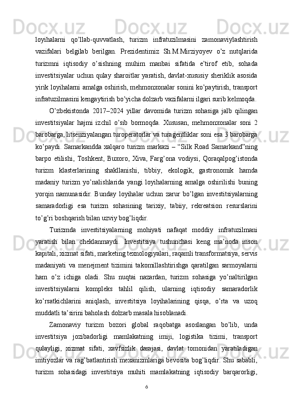 loyihalarni   qo’llab-quvvatlash,   turizm   infratuzilmasini   zamonaviylashtirish
vazifalari   belgilab   berilgan.   Prezidentimiz   Sh.M.Mirziyoyev   o’z   nutqlarida
turizmni   iqtisodiy   o’sishning   muhim   manbai   sifatida   e’tirof   etib,   sohada
investitsiyalar   uchun  qulay  sharoitlar  yaratish,  davlat-xususiy  sheriklik  asosida
yirik loyihalarni amalga oshirish, mehmonxonalar sonini ko’paytirish, transport
infratuzilmasini kengaytirish bo’yicha dolzarb vazifalarni ilgari surib kelmoqda.
O’zbekistonda   2017–2024   yillar   davomida   turizm   sohasiga   jalb   qilingan
investitsiyalar   hajmi   izchil   o’sib   bormoqda.   Xususan,   mehmonxonalar   soni   2
barobarga, litsenziyalangan turoperatorlar va turagentliklar soni esa 3 barobarga
ko’paydi. Samarkandda xalqaro turizm  markazi  – “Silk Road Samarkand”ning
barpo   etilishi,   Toshkent,   Buxoro,   Xiva,   Farg’ona   vodiysi,   Qoraqalpog’istonda
turizm   klasterlarining   shakllanishi,   tibbiy,   ekologik,   gastronomik   hamda
madaniy   turizm   yo’nalishlarida   yangi   loyihalarning   amalga   oshirilishi   buning
yorqin   namunasidir.   Bunday   loyihalar   uchun   zarur   bo’lgan   investitsiyalarning
samaradorligi   esa   turizm   sohasining   tarixiy,   tabiiy,   rekreatsion   resurslarini
to’g’ri boshqarish bilan uzviy bog’liqdir.
Turizmda   investitsiyalarning   mohiyati   nafaqat   moddiy   infratuzilmani
yaratish   bilan   cheklanmaydi.   Investitsiya   tushunchasi   keng   ma’noda   inson
kapitali, xizmat sifati, marketing texnologiyalari, raqamli transformatsiya, servis
madaniyati   va   menejment   tizimini   takomillashtirishga   qaratilgan   sarmoyalarni
ham   o’z   ichiga   oladi.   Shu   nuqtai   nazardan,   turizm   sohasiga   yo’naltirilgan
investitsiyalarni   kompleks   tahlil   qilish,   ularning   iqtisodiy   samaradorlik
ko’rsatkichlarini   aniqlash,   investitsiya   loyihalarining   qisqa,   o’rta   va   uzoq
muddatli ta’sirini baholash dolzarb masala hisoblanadi.
Zamonaviy   turizm   bozori   global   raqobatga   asoslangan   bo’lib,   unda
investitsiya   jozibadorligi   mamlakatning   imiji,   logistika   tizimi,   transport
qulayligi,   xizmat   sifati,   xavfsizlik   darajasi,   davlat   tomonidan   yaratiladigan
imtiyozlar  va rag’batlantirish mexanizmlariga bevosita bog’liqdir. Shu sababli,
turizm   sohasidagi   investitsiya   muhiti   mamlakatning   iqtisodiy   barqarorligi,
6 