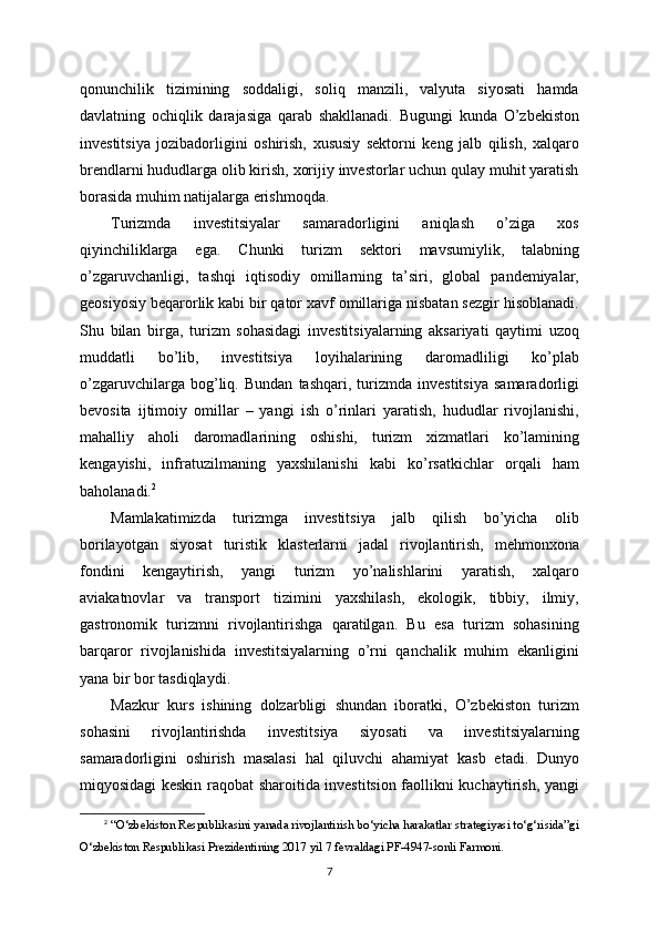 qonunchilik   tizimining   soddaligi,   soliq   manzili,   valyuta   siyosati   hamda
davlatning   ochiqlik   darajasiga   qarab   shakllanadi.   Bugungi   kunda   O’zbekiston
investitsiya   jozibadorligini   oshirish,   xususiy   sektorni   keng   jalb   qilish,   xalqaro
brendlarni hududlarga olib kirish, xorijiy investorlar uchun qulay muhit yaratish
borasida muhim natijalarga erishmoqda.
Turizmda   investitsiyalar   samaradorligini   aniqlash   o’ziga   xos
qiyinchiliklarga   ega.   Chunki   turizm   sektori   mavsumiylik,   talabning
o’zgaruvchanligi,   tashqi   iqtisodiy   omillarning   ta’siri,   global   pandemiyalar,
geosiyosiy beqarorlik kabi bir qator xavf omillariga nisbatan sezgir hisoblanadi.
Shu   bilan   birga,   turizm   sohasidagi   investitsiyalarning   aksariyati   qaytimi   uzoq
muddatli   bo’lib,   investitsiya   loyihalarining   daromadliligi   ko’plab
o’zgaruvchilarga   bog’liq.   Bundan   tashqari,   turizmda   investitsiya   samaradorligi
bevosita   ijtimoiy   omillar   –   yangi   ish   o’rinlari   yaratish,   hududlar   rivojlanishi,
mahalliy   aholi   daromadlarining   oshishi,   turizm   xizmatlari   ko’lamining
kengayishi,   infratuzilmaning   yaxshilanishi   kabi   ko’rsatkichlar   orqali   ham
baholanadi. 2
Mamlakatimizda   turizmga   investitsiya   jalb   qilish   bo’yicha   olib
borilayotgan   siyosat   turistik   klasterlarni   jadal   rivojlantirish,   mehmonxona
fondini   kengaytirish,   yangi   turizm   yo’nalishlarini   yaratish,   xalqaro
aviakatnovlar   va   transport   tizimini   yaxshilash,   ekologik,   tibbiy,   ilmiy,
gastronomik   turizmni   rivojlantirishga   qaratilgan.   Bu   esa   turizm   sohasining
barqaror   rivojlanishida   investitsiyalarning   o’rni   qanchalik   muhim   ekanligini
yana bir bor tasdiqlaydi.
Mazkur   kurs   ishining   dolzarbligi   shundan   iboratki,   O’zbekiston   turizm
sohasini   rivojlantirishda   investitsiya   siyosati   va   investitsiyalarning
samaradorligini   oshirish   masalasi   hal   qiluvchi   ahamiyat   kasb   etadi.   Dunyo
miqyosidagi keskin raqobat sharoitida investitsion faollikni kuchaytirish, yangi
2
  “O‘zbekiston Respublikasini yanada rivojlantirish bo‘yicha harakatlar strategiyasi to‘g‘risida”gi
O‘zbekiston Respublikasi Prezidentining 2017 yil 7 fevraldagi PF-4947-sonli Farmoni.
7 
