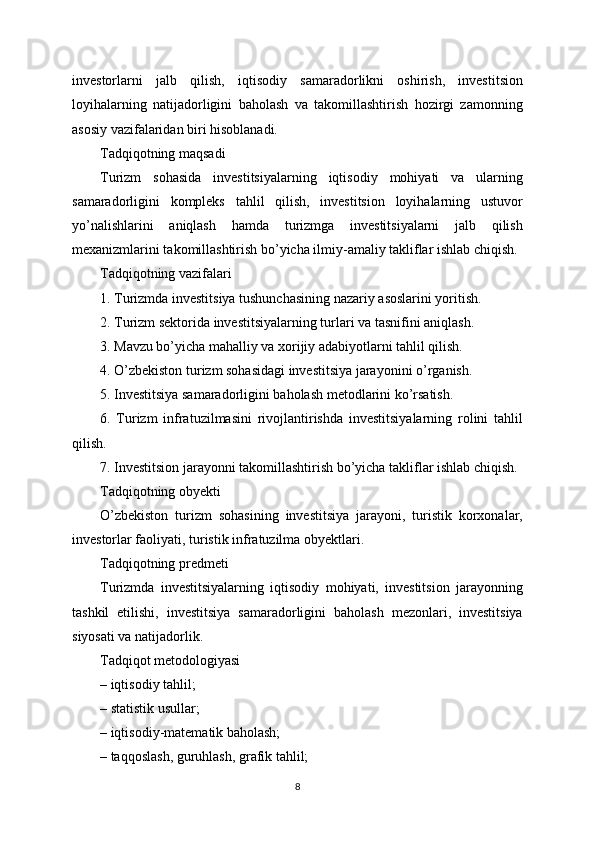 investorlarni   jalb   qilish,   iqtisodiy   samaradorlikni   oshirish,   investitsion
loyihalarning   natijadorligini   baholash   va   takomillashtirish   hozirgi   zamonning
asosiy vazifalaridan biri hisoblanadi.
Tadqiqotning maqsadi
Turizm   sohasida   investitsiyalarning   iqtisodiy   mohiyati   va   ularning
samaradorligini   kompleks   tahlil   qilish,   investitsion   loyihalarning   ustuvor
yo’nalishlarini   aniqlash   hamda   turizmga   investitsiyalarni   jalb   qilish
mexanizmlarini takomillashtirish bo’yicha ilmiy-amaliy takliflar ishlab chiqish.
Tadqiqotning vazifalari
1. Turizmda investitsiya tushunchasining nazariy asoslarini yoritish.
2. Turizm sektorida investitsiyalarning turlari va tasnifini aniqlash.
3. Mavzu bo’yicha mahalliy va xorijiy adabiyotlarni tahlil qilish.
4. O’zbekiston turizm sohasidagi investitsiya jarayonini o’rganish.
5. Investitsiya samaradorligini baholash metodlarini ko’rsatish.
6.   Turizm   infratuzilmasini   rivojlantirishda   investitsiyalarning   rolini   tahlil
qilish.
7. Investitsion jarayonni takomillashtirish bo’yicha takliflar ishlab chiqish.
Tadqiqotning obyekti
O’zbekiston   turizm   sohasining   investitsiya   jarayoni,   turistik   korxonalar,
investorlar faoliyati, turistik infratuzilma obyektlari.
Tadqiqotning predmeti
Turizmda   investitsiyalarning   iqtisodiy   mohiyati,   investitsion   jarayonning
tashkil   etilishi,   investitsiya   samaradorligini   baholash   mezonlari,   investitsiya
siyosati va natijadorlik.
Tadqiqot metodologiyasi
– iqtisodiy tahlil;
– statistik usullar;
– iqtisodiy-matematik baholash;
– taqqoslash, guruhlash, grafik tahlil;
8 