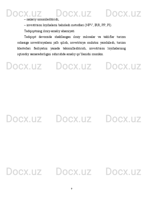 – nazariy umumlashtirish;
– investitsion loyihalarni baholash metodlari (NPV, IRR, PP, PI).
Tadqiqotning ilmiy-amaliy ahamiyati
Tadqiqot   davomida   shakllangan   ilmiy   xulosalar   va   takliflar   turizm
sohasiga   investitsiyalarni   jalb   qilish,   investitsiya   muhitini   yaxshilash,   turizm
klasterlari   faoliyatini   yanada   takomillashtirish,   investitsion   loyihalarning
iqtisodiy samaradorligini oshirishda amaliy qo’llanishi mumkin.
9 