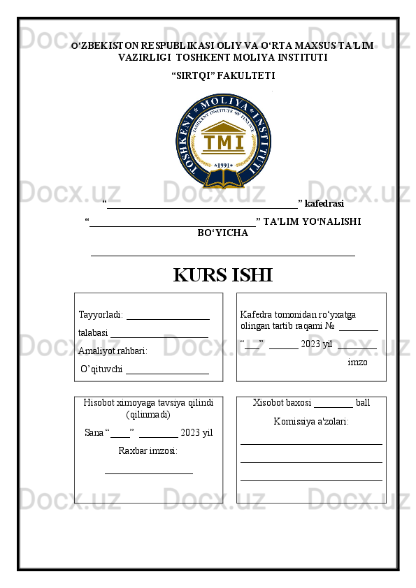 O ‘ZBEKISTON RESPUBLIKASI   OLIY VA O‘RTA MAXSUS TA'LIM
VAZIRLIGI    TOSHKENT MOLIYA INSTITUTI
“ SIRTQI ” FAKULTETI
“_______________________________________ ” kafedrasi 
“ __________________________________ ” TA'LIM YO‘NALISHI
BO‘YICHA 
______________________________________________________
KURS ISHI
Tayyorladi:  _________________  
talabasi  ____________________
Amaliyot rahbari:
  O’ qituvchi  _________________ Kafedra tomonidan ro‘yxatga 
olingan tartib raqami №  ________
“___”  ______ 202 3  yil  ________
                                      imzo
Hisobot ximoyaga tavsiya qilindi
(qilinmadi)
Sana “____”  ________ 202 3  yil  
Raxbar imzosi:
__________________ Xisobot baxosi ________ ball
Komissiya a'zolari:
_____________________________
_____________________________
_____________________________ 