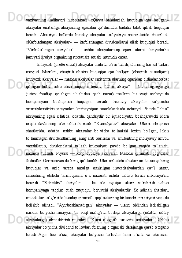 vaziyatning   indikatori   hisoblanadi.   «Qayta   baholanish   huquqiga   ega   bo`lgan»
aksiyalar emitentga aksiyaning egasidan qo`shimcha badalni talab qilish huquqini
beradi.   Aksariyat   hollarda   bunday   aksiyalar   inflyatsiya   sharoitlarida   chiariladi.
«Kafolatlangan   aksiyalar»   —   kafolatlangan   dividendlarni   olish   huquqini   beradi.
“Vinkulirlangan   aksiyalar’   —   ushbu   aksiyalarning   egasi   ularni   aksiyadorlik
jamiyati ijroiya organining ruxsatisiz sotishi mumkin emas. 
Imtiyozli (preferensial) aksiyalar alohida o`rin tutadi, ularning har xil turlari
mavjud.   Masalan,   chaqirib   olinish   huquqiga   ega   bo`lgan   (chaqirib   olinadigan)
imtiyozli aksiyalar — mazkur aksiyalar emitentta ularning egasidan oldindan xabar
qilingan   holda   sotib   olish   huquqini   beradi.   “Oltin   aksiya”   —   bu   uning   egasiga
(ustav   fondiga   qo`shgan   ulushidan   qat`i   nazar)   ma`lum   bir   vaqt   mobaynida
kompaniyani   boshqarish   huquqini   beradi.   Bunday   aksiyalar   ko`pincha
xususiylashtirish   jarayonlari   kechayotgan   mamlakatlarda   uchraydi.   Bunda   “oltin”
aksiyaning   egasi   sifatida,   odatda,   qandaydir   bir   iqtisodiyotni   boshqaruvchi   idora
orqali   davlatning   o`zi   ishtirok   etadi.   “Kumulyativ”   aksiyalar.   Ularni   chiqarish
shartlarida,   odatda,   ushbu   aksiyalar   bo`yicha   to`lanishi   lozim   bo`lgan,   lekin
to`lanmagan   dividendlarning   jamg’arib   borilishi   va   emitentning   moliyaviy   ahvoli
yaxshilanib,   dividendlarni   to`lash   imkoniyati   paydo   bo`lgan   vaqtda   to`lanishi
nazarda   tutiladi.   Plyural   —   ko`p   ovozlya   aksiyalar.   Mazkur   qimmatli   qog’ozlar
fashistlar Germaniyasida keng qo`llanildi. Ular millatchi «hukmron doira»ga keng
huquqlar   va   aniq   tarzda   amalga   oshirilgan   investitsiyalardan   qat’i   nazar,
sanoatning   etakchi   tarmoqlarini   o`z   nazorati   ostida   ushlab   turish   imkoniyatini
berardi.   “Retrektiv”   aksiyalar   —   bu   o`z   egasiga   ularni   so`ndirish   uchun
kompaniyaga   taqdim   etish   xuquqini   beruvchi   aksiyalardir.   So`ndirish   shartlari,
muddatlari to`g’risida bunday qimmatli qog’ozlarning birlamchi emissiyasi vaqtida
kelishib   olinadi.   “Ayirboshlanadigan”   aksiyalar   —   ularni   oldindan   kelishilgan
narxlar   bo`yicha   muayyan   bir   vaqt   oralig’ida   boshqa   aksiyalarga   (odatda,   oddiy
aksiyalarga)   almashtirish   mumkin.   “Kursi   o`zgarib   turuvchi   axtsiyalar”.   Ushbu
aksiyalar bo`yicha dividend to`lovlari foizning o`zgarishi darajasiga qarab o`zgarib
turadi   Agar   foiz   o`ssa,   aksiyalar   bo`yicha   to`lovlar   ham   o`sadi   va   aksincha.
10