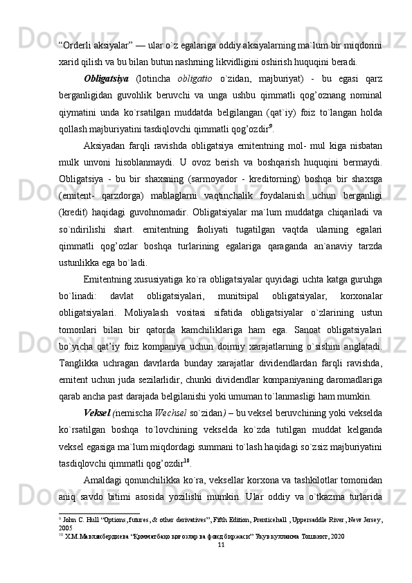 “Orderli aksiyalar” — ular o`z egalariga oddiy aksiyalarning ma`lum bir miqdorini
xarid qilish va bu bilan butun nashrning likvidligini oshirish huquqini beradi. 
Obligatsiya   (lotincha   obligatio   o`zidan,   majburiyat)   -   bu   egasi   qarz
berganligidan   guvohlik   beruvchi   va   unga   ushbu   qimmatli   qog’oznang   nominal
qiymatini   unda   ko`rsatilgan   muddatda   belgilangan   (qat`iy)   foiz   to`langan   holda
qollash majburiyatini tasdiqlovchi qimmatli qog’ozdir 9
. 
Aksiyadan   farqli   ravishda   obligatsiya   emitentning   mol-   mul   kiga   nisbatan
mulk   unvoni   hisoblanmaydi.   U   ovoz   berish   va   boshqarish   huquqini   bermaydi.
Obligatsiya   -   bu   bir   shaxsning   (sarmoyador   -   kreditorning)   boshqa   bir   shaxsga
(emitent-   qarzdorga)   mablaglarni   vaqtinchalik   foydalanish   uchun   berganligi
(kredit)   haqidagi   guvohnomadir.   Obligatsiyalar   ma`lum   muddatga   chiqariladi   va
so`ndirilishi   shart.   emitentning   faoliyati   tugatilgan   vaqtda   ularning   egalari
qimmatli   qog’ozlar   boshqa   turlarining   egalariga   qaraganda   an`anaviy   tarzda
ustunlikka ega bo`ladi. 
Emitentning xususiyatiga ko`ra obligatsiyalar quyidagi uchta katga guruhga
bo`linadi:   davlat   obligatsiyalari,   munitsipal   obligatsiyalar,   korxonalar
obligatsiyalari.   Moliyalash   vositasi   sifatida   obligatsiyalar   o`zlarining   ustun
tomonlari   bilan   bir   qatorda   kamchiliklariga   ham   ega.   Sanoat   obligatsiyalari
bo`yicha   qat’iy   foiz   kompaniya   uchun   doimiy   xarajatlarning   o`sishini   anglatadi.
Tanglikka   uchragan   davrlarda   bunday   xarajatlar   dividendlardan   farqli   ravishda,
emitent uchun juda sezilarlidir, chunki dividendlar  kompaniyaning daromadlariga
qarab ancha past darajada belgilanishi yoki umuman to`lanmasligi ham mumkin. 
Veksel  ( nemischa  Wechsel  so`zidan )  –  bu veksel beruvchining yoki vekselda
ko`rsatilgan   boshqa   to`lovchining   vekselda   ko`zda   tutilgan   muddat   kelganda
veksel egasiga ma`lum miqdordagi summani to`lash haqidagi so`zsiz majburiyatini
tasdiqlovchi qimmatli qog’ozdir 10
. 
Amaldagi qonunchilikka ko`ra, veksellar korxona va tashkilotlar tomonidan
aniq   savdo   bitimi   asosida   yozilishi   mumkin.   Ular   oddiy   va   o`tkazma   turlarida
9
  John C. Hull  “ Options, futures, & other derivatives”, Fifth Edition,  Prenticehall , Uppersaddle River, New Jersey,
2005
10
  Х . М . Мавлянбердиева  “ Қимматбаҳо қоғозлар ва фонд биржаси ”  Укув   кулланма   Тошкент , 2020
11