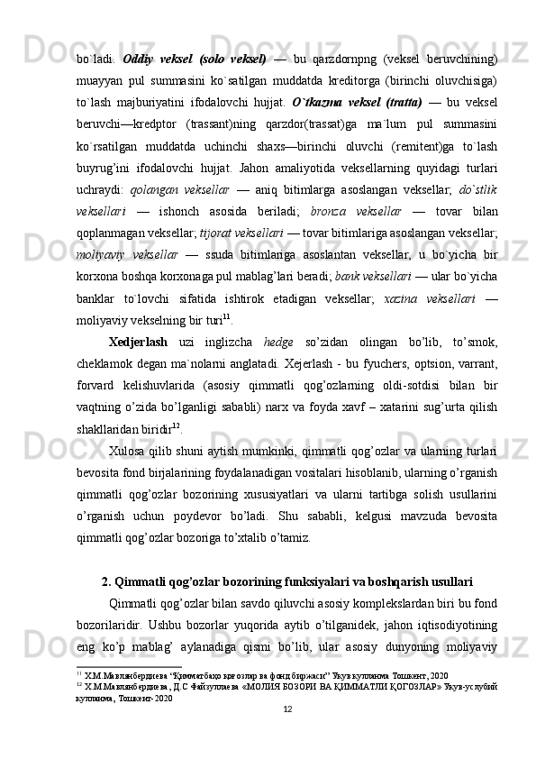 bo`ladi.   Oddiy   veksel   (solo   veksel)   —   bu   qarzdornpng   (veksel   beruvchining)
muayyan   pul   summasini   ko`satilgan   muddatda   kreditorga   (birinchi   oluvchisiga)
to`lash   majburiyatini   ifodalovchi   hujjat.   O`tkazma   veksel   (tratta)   —   bu   veksel
beruvchi—kredptor   (trassant)ning   qarzdor(trassat)ga   ma`lum   pul   summasini
ko`rsatilgan   muddatda   uchinchi   shaxs—birinchi   oluvchi   (remitent)ga   to`lash
buyrug’ini   ifodalovchi   hujjat.   Jahon   amaliyotida   veksellarning   quyidagi   turlari
uchraydi:   qolangan   veksellar   —   aniq   bitimlarga   asoslangan   veksellar;   do`stlik
veksellari   —   ishonch   asosida   beriladi;   bronza   veksellar   —   tovar   bilan
qoplanmagan veksellar;  tijorat veksellari  — tovar bitimlariga asoslangan veksellar;
moliyaviy   veksellar   —   ssuda   bitimlariga   asoslantan   veksellar,   u   bo`yicha   bir
korxona boshqa korxonaga pul mablag’lari beradi;  bank veksellari  — ular bo`yicha
banklar   to`lovchi   sifatida   ishtirok   etadigan   veksellar;   xazina   veksellari   —
moliyaviy vekselning bir turi 11
. 
Xedjerlash   uzi   inglizcha   hedge   so’zidan   olingan   bo’lib,   to’smok,
cheklamok  degan ma`nolarni  anglatadi.  Xejerlash  -  bu  fyuchers,  optsion,  varrant,
forvard   kelishuvlarida   (asosiy   qimmatli   qog’ozlarning   oldi-sotdisi   bilan   bir
vaqtning   o’zida   bo’lganligi   sababli)   narx   va   foyda   xavf   –   xatarini   sug’urta   qilish
shakllaridan biridir 12
.
Xulosa qilib shuni  aytish mumkinki, qimmatli qog’ozlar va ularning turlari
bevosita fond birjalarining foydalanadigan vositalari hisoblanib, ularning o’rganish
qimmatli   qog’ozlar   bozorining   xususiyatlari   va   ularni   tartibga   solish   usullarini
o’rganish   uchun   poydevor   bo’ladi.   Shu   sababli,   kelgusi   mavzuda   bevosita
qimmatli qog’ozlar bozoriga to’xtalib o’tamiz. 
2.  Qimmatli qog’ozlar bozorining funksiyalari va boshqarish usullari
Qimmatli qog’ozlar bilan savdo qiluvchi asosiy komplekslardan biri bu fond
bozorilaridir.   Ushbu   bozorlar   yuqorida   aytib   o’tilganidek,   jahon   iqtisodiyotining
eng   ko’p   mablag’   aylanadiga   qismi   bo’lib,   ular   asosiy   dunyoning   moliyaviy
11
  Х . М . Мавлянбердиева  “ Қимматбаҳо қоғозлар ва фонд биржаси ”  Укув   кулланма   Тошкент , 2020
12
 Х.М.Мавлянбердиева, Д.С Файзуллаева « МОЛИЯ   БОЗОРИ   ВА   Қ ИММАТЛИ   Қ ОГОЗЛАР» Укув-услубий
кулланма, Тошкент-2020
12