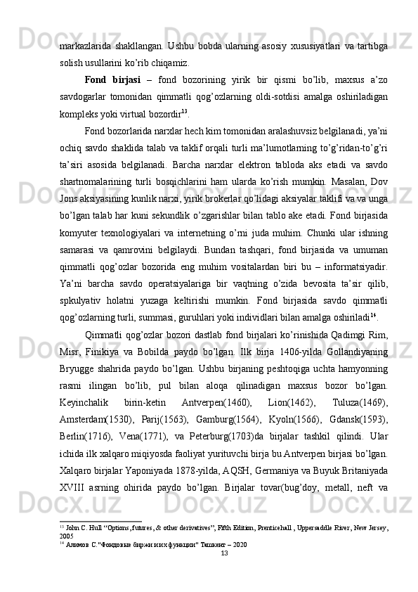 markazlarida   shakllangan.   Ushbu   bobda   ularning   asosiy   xususiyatlari   va   tartibga
solish usullarini ko’rib chiqamiz. 
Fond   birjasi   –   fond   bozorining   yirik   bir   qismi   bo’lib,   maxsus   a’zo
savdogarlar   tomonidan   qimmatli   qog’ozlarning   oldi-sotdisi   amalga   oshiriladigan
kompleks yoki virtual bozordir 13
. 
Fond bozorlarida narxlar hech kim tomonidan aralashuvsiz belgilanadi, ya’ni
ochiq savdo shaklida talab va taklif orqali turli ma’lumotlarning to’g’ridan-to’g’ri
ta’siri   asosida   belgilanadi.   Barcha   narxlar   elektron   tabloda   aks   etadi   va   savdo
shartnomalarining   turli   bosqichlarini   ham   ularda   ko’rish   mumkin.   Masalan,   Dov
Jons aksiyasining kunlik narxi, yirik brokerlar qo’lidagi aksiyalar taklifi va va unga
bo’lgan talab har kuni sekundlik o’zgarishlar bilan tablo ake etadi. Fond birjasida
komyuter   texnologiyalari   va   internetning   o’rni   juda   muhim.   Chunki   ular   ishning
samarasi   va   qamrovini   belgilaydi.   Bundan   tashqari,   fond   birjasida   va   umuman
qimmatli   qog’ozlar   bozorida   eng   muhim   vositalardan   biri   bu   –   informatsiyadir.
Ya’ni   barcha   savdo   operatsiyalariga   bir   vaqtning   o’zida   bevosita   ta’sir   qilib,
spkulyativ   holatni   yuzaga   keltirishi   mumkin.   Fond   birjasida   savdo   qimmatli
qog’ozlarning turli, summasi, guruhlari yoki individlari bilan amalga oshiriladi 14
. 
Qimmatli qog’ozlar bozori dastlab fond birjalari ko’rinishida Qadimgi Rim,
Misr,   Finikiya   va   Bobilda   paydo   bo’lgan.   Ilk   birja   1406-yilda   Gollandiyaning
Bryugge   shahrida   paydo   bo’lgan.   Ushbu   birjaning   peshtoqiga   uchta   hamyonning
rasmi   ilingan   bo’lib,   pul   bilan   aloqa   qilinadigan   maxsus   bozor   bo’lgan.
Keyinchalik   birin-ketin   Antverpen(1460),   Lion(1462),   Tuluza(1469),
Amsterdam(1530),   Parij(1563),   Gamburg(1564),   Kyoln(1566),   Gdansk(1593),
Berlin(1716),   Vena(1771),   va   Peterburg(1703)da   birjalar   tashkil   qilindi.   Ular
ichida ilk xalqaro miqiyosda faoliyat yurituvchi birja bu Antverpen birjasi bo’lgan.
Xalqaro birjalar Yaponiyada 1878-yilda, AQSH, Germaniya va Buyuk Britaniyada
XVIII   asrning   ohirida   paydo   bo’lgan.   Birjalar   tovar(bug’doy,   metall,   neft   va
13
  John C. Hull  “ Options, futures, & other derivatives”, Fifth Edition,  Prenticehall , Uppersaddle River, New Jersey,
2005
14
 Алимов С."Фондовые биржи и их функции" Ташкент – 2020
13