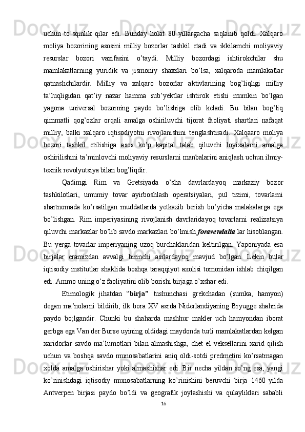 uchun   to’sqinlik   qilar   edi.   Bunday   holat   80   yillargacha   saqlanib   qoldi.   Xalqaro
moliya   bozorining   asosini   milliy   bozorlar   tashkil   etadi   va   ikkilamchi   moliyaviy
resurslar   bozori   vazifasini   o’taydi.   Milliy   bozordagi   ishtirokchilar   shu
mamlakatlarning   yuridik   va   jismoniy   shaxslari   bo’lsa,   xalqaroda   mamlakatlar
qatnashchilardir.   Milliy   va   xalqaro   bozorlar   aktivlarining   bog’liqligi   milliy
ta’luqligidan   qat’iy   nazar   hamma   sub’yektlar   ishtirok   etishi   mumkin   bo’lgan
yagona   universal   bozorning   paydo   bo’lishiga   olib   keladi.   Bu   bilan   bog’liq
qimmatli   qog’ozlar   orqali   amalga   oshiriluvchi   tijorat   faoliyati   shartlari   nafaqat
milliy,   balki   xalqaro   iqtisodiyotni   rivojlanishini   tenglashtiradi.   Xalqaaro   moliya
bozori   tashkil   etilishiga   asos   ko’p   kapital   talab   qiluvchi   loyixalarni   amalga
oshirilishini ta’minlovchi moliyaviy resurslarni manbalarini aniqlash uchun ilmiy-
texnik revolyutsiya bilan bog’liqdir. 
Qadimgi   Rim   va   Gretsiyada   o’sha   davrlardayoq   markaziy   bozor
tashkilotlari,   umumiy   tovar   ayirboshlash   operatsiyalari,   pul   tizimi,   tovarlarni
shartnomada   ko’rsatilgan   muddatlarda   yetkazib   berish   bo’yicha   malakalarga   ega
bo’lishgan.   Rim   imperiyasining   rivojlanish   davrlaridayoq   tovarlarni   realizatsiya
qiluvchi markazlar bo’lib savdo markazlari bo’lmish  foravendalia  lar hisoblangan.
Bu   yerga   tovarlar   imperiyaning   uzoq   burchaklaridan   keltirilgan.   Yaponiyada   esa
birjalar   eramizdan   avvalgi   birinchi   asrlardayoq   mavjud   bo’lgan.   Lekin   bular
iqtisodiy institutlar  shaklida boshqa taraqqiyot axolisi  tomonidan ishlab chiqilgan
edi. Ammo uning o’z faoliyatini olib borishi birjaga o’xshar edi.
Etimologik   jihatdan   “ birja”   tushunchasi   grekchadan   (sumka,   hamyon)
degan  ma’nolarni  bildirib,  ilk  bora  XV  asrda   Niderlandiyaning   Bryugge  shahrida
paydo   bo;lgandir.   Chunki   bu   shaharda   mashhur   makler   uch   hamyondan   iborat
gerbga ega Van der Burse uyining oldidagi maydonda turli mamlakatlardan kelgan
xaridorlar   savdo   ma’lumotlari   bilan   almashishga,   chet   el   veksellarini   xarid   qilish
uchun   va   boshqa   savdo   munosabatlarini   aniq   oldi-sotdi   predmetini   ko’rsatmagan
xolda   amalga   oshirishar   yoki   almashishar   edi.   Bir   necha   yildan   so’ng   esa,   yangi
ko’rinishdagi   iqtisodiy   munosabatlarning   ko’rinishini   beruvchi   birja   1460   yilda
Antverpen   birjasi   paydo   bo’ldi   va   geografik   joylashishi   va   qulayliklari   sababli
16