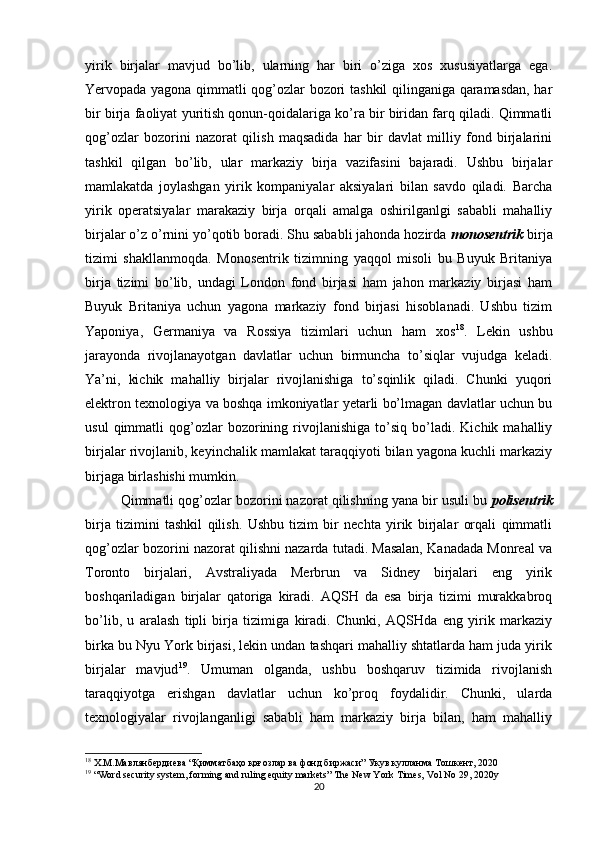yirik   birjalar   mavjud   bo’lib,   ularning   har   biri   o’ziga   xos   xususiyatlarga   ega.
Yervopada yagona qimmatli qog’ozlar bozori tashkil qilinganiga qaramasdan, har
bir birja faoliyat yuritish qonun-qoidalariga ko’ra bir biridan farq qiladi. Qimmatli
qog’ozlar   bozorini   nazorat   qilish   maqsadida   har   bir   davlat   milliy   fond   birjalarini
tashkil   qilgan   bo’lib,   ular   markaziy   birja   vazifasini   bajaradi.   Ushbu   birjalar
mamlakatda   joylashgan   yirik   kompaniyalar   aksiyalari   bilan   savdo   qiladi.   Barcha
yirik   operatsiyalar   marakaziy   birja   orqali   amalga   oshirilganlgi   sababli   mahalliy
birjalar o’z o’rnini yo’qotib boradi. Shu sababli jahonda hozirda  monosentrik  birja
tizimi   shakllanmoqda.   Monosentrik   tizimning   yaqqol   misoli   bu   Buyuk   Britaniya
birja   tizimi   bo’lib,   undagi   London   fond   birjasi   ham   jahon   markaziy   birjasi   ham
Buyuk   Britaniya   uchun   yagona   markaziy   fond   birjasi   hisoblanadi.   Ushbu   tizim
Yaponiya,   Germaniya   va   Rossiya   tizimlari   uchun   ham   xos 18
.   Lekin   ushbu
jarayonda   rivojlanayotgan   davlatlar   uchun   birmuncha   to’siqlar   vujudga   keladi.
Ya’ni,   kichik   mahalliy   birjalar   rivojlanishiga   to’sqinlik   qiladi.   Chunki   yuqori
elektron texnologiya va boshqa imkoniyatlar yetarli bo’lmagan davlatlar uchun bu
usul   qimmatli   qog’ozlar   bozorining   rivojlanishiga   to’siq   bo’ladi.   Kichik  mahalliy
birjalar rivojlanib, keyinchalik mamlakat taraqqiyoti bilan yagona kuchli markaziy
birjaga birlashishi mumkin. 
Qimmatli qog’ozlar bozorini nazorat qilishning yana bir usuli bu  polisentrik
birja   tizimini   tashkil   qilish.   Ushbu   tizim   bir   nechta   yirik   birjalar   orqali   qimmatli
qog’ozlar bozorini nazorat qilishni nazarda tutadi. Masalan, Kanadada Monreal va
Toronto   birjalari,   Avstraliyada   Merbrun   va   Sidney   birjalari   eng   yirik
boshqariladigan   birjalar   qatoriga   kiradi.   AQSH   da   esa   birja   tizimi   murakkabroq
bo’lib,   u   aralash   tipli   birja   tizimiga   kiradi.   Chunki,   AQSHda   eng   yirik   markaziy
birka bu Nyu York birjasi, lekin undan tashqari mahalliy shtatlarda ham juda yirik
birjalar   mavjud 19
.   Umuman   olganda,   ushbu   boshqaruv   tizimida   rivojlanish
taraqqiyotga   erishgan   davlatlar   uchun   ko’proq   foydalidir.   Chunki,   ularda
texnologiyalar   rivojlanganligi   sababli   ham   markaziy   birja   bilan,   ham   mahalliy
18
  Х . М . Мавлянбердиева  “ Қимматбаҳо қоғозлар ва фонд биржаси ”  Укув   кулланма   Тошкент , 2020
19
 “Word security system, forming and ruling equity markets” The New York Times, Vol No 29, 2020y
20