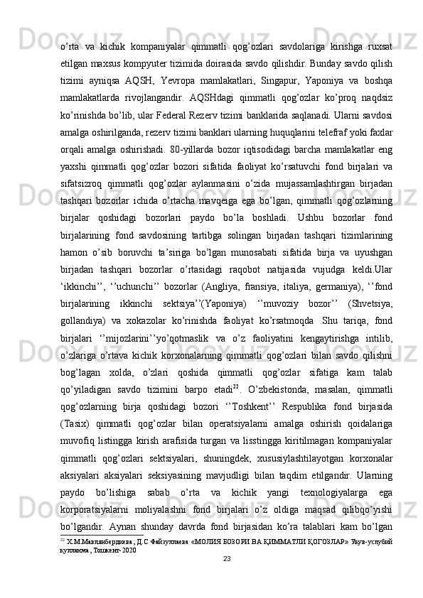 o’rta   va   kichik   kompaniyalar   qimmatli   qog’ozlari   savdolariga   kirishga   ruxsat
etilgan maxsus kompyuter tizimida doirasida savdo qilishdir. Bunday savdo qilish
tizimi   ayniqsa   AQSH,   Yevropa   mamlakatlari,   Singapur,   Yaponiya   va   boshqa
mamlakatlarda   rivojlangandir.   AQSHdagi   qimmatli   qog’ozlar   ko’proq   naqdsiz
ko’rinishda bo’lib, ular Federal Rezerv tizimi banklarida saqlanadi. Ularni savdosi
amalga oshirilganda, rezerv tizimi banklari ularning huquqlarini telefraf yoki faxlar
orqali   amalga   oshirishadi.   80-yillarda   bozor   iqtisodidagi   barcha   mamlakatlar   eng
yaxshi   qimmatli   qog’ozlar   bozori   sifatida   faoliyat   ko’rsatuvchi   fond   birjalari   va
sifatsizroq   qimmatli   qog’ozlar   aylanmasini   o’zida   mujassamlashtirgan   birjadan
tashqari   bozorlar   ichida   o’rtacha   mavqeiga   ega   bo’lgan,   qimmatli   qog’ozlarning
birjalar   qoshidagi   bozorlari   paydo   bo’la   boshladi.   Ushbu   bozorlar   fond
birjalarining   fond   savdosining   tartibga   solingan   birjadan   tashqari   tizimlarining
hamon   o’sib   boruvchi   ta’siriga   bo’lgan   munosabati   sifatida   birja   va   uyushgan
birjadan   tashqari   bozorlar   o’rtasidagi   raqobot   natijasida   vujudga   keldi.Ular
‘ikkinchi’’,   ‘’uchunchi’’   bozorlar   (Angliya,   fransiya,   italiya,   germaniya),   ‘’fond
birjalarining   ikkinchi   sektsiya’’(Yaponiya)   ‘’muvoziy   bozor’’   (Shvetsiya,
gollandiya)   va   xokazolar   ko’rinishda   faoliyat   ko’rsatmoqda   .Shu   tariqa,   fond
birjalari   ‘’mijozlarini’’yo’qotmaslik   va   o’z   faoliyatini   kengaytirishga   intilib,
o’zlariga   o’rtava   kichik   korxonalarning   qimmatli   qog’ozlari   bilan   savdo   qilishni
bog’lagan   xolda,   o’zlari   qoshida   qimmatli   qog’ozlar   sifatiga   kam   talab
qo’yiladigan   savdo   tizimini   barpo   etadi 22
.   O’zbekistonda,   masalan,   qimmatli
qog’ozlarning   birja   qoshidagi   bozori   ‘’Toshkent’’   Respublika   fond   birjasida
(Tasix)   qimmatli   qog’ozlar   bilan   operatsiyalarni   amalga   oshirish   qoidalariga
muvofiq   listingga   kirish   arafisida   turgan   va   lisstingga   kiritilmagan   kompaniyalar
qimmatli   qog’ozlari   sektsiyalari,   shuningdek,   xususiylashtilayotgan   korxonalar
aksiyalari   aksiyalari   seksiyasining   mavjudligi   bilan   taqdim   etilgandir.   Ularning
paydo   bo’lishiga   sabab   o’rta   va   kichik   yangi   texnologiyalarga   ega
korporatsiyalarni   moliyalashni   fond   birjalari   o’z   oldiga   maqsad   qilibqo’yishi
bo’lgandir.   Aynan   shunday   davrda   fond   birjasidan   ko’ra   talablari   kam   bo’lgan
22
  Х . М . Мавлянбердиева ,  Д . С   Файзуллаева  « МОЛИЯ   БОЗОРИ   ВА   Қ ИММАТЛИ   Қ ОГОЗЛАР »  Укув - услубий
кулланма ,  Тошкент -2020
23