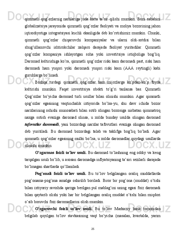 qimmatli   qog’ozlarnig   narhlariga   juda   katta   ta’sir   qilishi   mumkin.   Buni   sababini
globalizatsiya jarayonida qimmatli qog’ozlar faoliyati va moliya bozorining jahon
iqtisodiyotiga integratsiyasi  kuchli ekanligida deb ko’rstishimiz mumkin. Chunki,
qimmatli   qog’ozlar   chiqaruvchi   kompaniyalar   va   ularni   oldi-sotdisi   bilan
shug’ullanuvchi   ishtirokchilar   xalqaro   darajada   faoliyat   yuritadilar.   Qimmatli
qog’ozlar   kompaniya   ishlayotgan   soha   yoki   investitsiya   istiqboliga   bog’liq.
Daromad keltirishiga ko’ra, qimmatli qog’ozlar riski kam daromadi past, riski ham
daromadi   ham   yuqori   yoki   daromadi   yuqori   riski   kam   (AAA   reytingli)   kabi
guruhlarga bo’linadi. 
Boshqa   turdagi   qimmatli   qog’ozlar   ham   mijozlarga   ko’pdan-ko’p   foyda
keltirishi   mumkin.   Faqat   investitsiya   obekti   to’g’ri   tanlansa   bas.   Qimmatli
Qog’ozlar   bo’yicha   daromad   turli   usullar   bilan   olinishi   mumkin.   Agar   qimmatli
qog’ozlar   egasining   vaqtinchalik   ixtiyorida   bo’lsa-yu,   shu   davr   ichida   bozor
narxlarining oshishi  munosabati  bilan sotib  olingan boxosiga nisbatan  qimmatroq
naxga   sotish   evaziga   daromad   olinsa,   u   xolda   bunday   usulda   olingan   daromad
tafovutlar   daromadi ,  yani   bozordagi   narxlar   tafovutlari   evaziga   olingan  daromad
deb   yuritiladi.   Bu   daromad   bozordagi   talab   va   taklifga   bog’liq   bo’ladi.   Agar
qimmatli qog’ozlar egasining mulki bo’lsa, u xolda daromadlar quydagi usullarda
olinishi mumkin. 
O’zgarmas  foizli  to’lov  usuli.   Bu-daromad  to’lashning  eng oddiy  va keng
tarqalgan usuli bo’lib, u asosan daromadga inflyatsiyaning ta’siri sezilarli darajada
bo’lmagan shartlarda qo’llaniladi.
Pog’onali   foizli   to’lov   usuli.   Bu   to’lov   belgilangan   oraliq   muddatlarda
pog’onama-pog’ona   amalga   oshirilib   boriladi.   Biror   bir   pog’ona   (muddat)   o’tishi
bilan ixtiyoriy ravishda qarzga berilgan pul mablag’ini uning egasi foiz daromadi
bilan   qaytarib   olishi   yoki   har   bir   belgilangan   oraliq   muddat   o’tishi   bilan   miqdori
o’sib boruvchi foiz daromadlarini olish mumkin.
O’zgaruvchi   foizli   to’lov   usuli.   Bu   to’lov   Markaziy   bank   tomonidan
belgilab   quyilgan   to’lov   stavkasining   vaqt   bo’yicha   (masalan,   kvartalda,   yarim
25