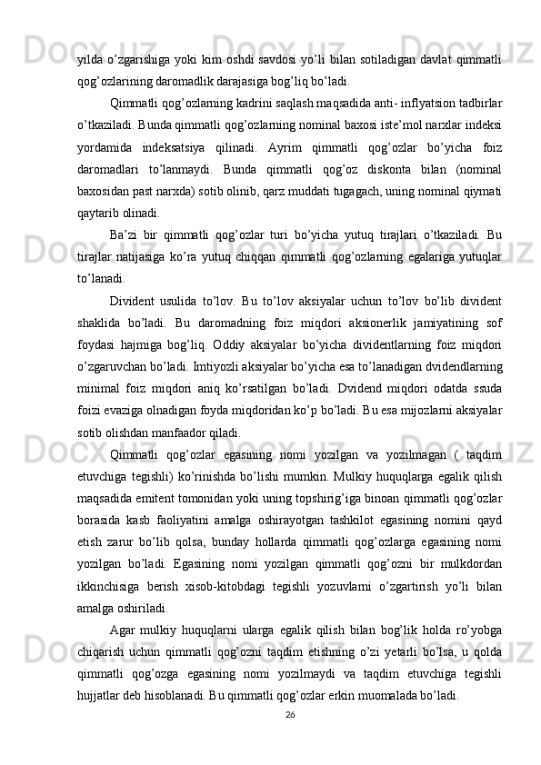 yilda  o’zgarishiga   yoki   kim   oshdi   savdosi   yo’li   bilan  sotiladigan   davlat   qimmatli
qog’ozlarining daromadlik darajasiga bog’liq bo’ladi.
Qimmatli qog’ozlarning kadrini saqlash maqsadida anti- inflyatsion tadbirlar
o’tkaziladi. Bunda qimmatli qog’ozlarning nominal baxosi iste’mol narxlar indeksi
yordamida   indeksatsiya   qilinadi.   Ayrim   qimmatli   qog’ozlar   bo’yicha   foiz
daromadlari   to’lanmaydi.   Bunda   qimmatli   qog’oz   diskonta   bilan   (nominal
baxosidan past narxda) sotib olinib, qarz muddati tugagach, uning nominal qiymati
qaytarib olinadi.
Ba’zi   bir   qimmatli   qog’ozlar   turi   bo’yicha   yutuq   tirajlari   o’tkaziladi.   Bu
tirajlar   natijasiga   ko’ra   yutuq   chiqqan   qimmatli   qog’ozlarning   egalariga   yutuqlar
to’lanadi.
Divident   usulida   to’lov.   Bu   to’lov   aksiyalar   uchun   to’lov   bo’lib   divident
shaklida   bo’ladi.   Bu   daromadning   foiz   miqdori   aksionerlik   jamiyatining   sof
foydasi   hajmiga   bog’liq.   Oddiy   aksiyalar   bo’yicha   dividentlarning   foiz   miqdori
o’zgaruvchan bo’ladi. Imtiyozli aksiyalar bo’yicha esa to’lanadigan dvidendlarning
minimal   foiz   miqdori   aniq   ko’rsatilgan   bo’ladi.   Dvidend   miqdori   odatda   ssuda
foizi evaziga olnadigan foyda miqdoridan ko’p bo’ladi. Bu esa mijozlarni aksiyalar
sotib olishdan manfaador qiladi.
Qimmatli   qog’ozlar   egasining   nomi   yozilgan   va   yozilmagan   (   taqdim
etuvchiga   tegishli)   ko’rinishda   bo’lishi   mumkin.   Mulkiy   huquqlarga   egalik   qilish
maqsadida emitent tomonidan yoki uning topshirig’iga binoan qimmatli qog’ozlar
borasida   kasb   faoliyatini   amalga   oshirayotgan   tashkilot   egasining   nomini   qayd
etish   zarur   bo’lib   qolsa,   bunday   hollarda   qimmatli   qog’ozlarga   egasining   nomi
yozilgan   bo’ladi.   Egasining   nomi   yozilgan   qimmatli   qog’ozni   bir   mulkdordan
ikkinchisiga   berish   xisob-kitobdagi   tegishli   yozuvlarni   o’zgartirish   yo’li   bilan
amalga oshiriladi.
Agar   mulkiy   huquqlarni   ularga   egalik   qilish   bilan   bog’lik   holda   ro’yobga
chiqarish   uchun   qimmatli   qog’ozni   taqdim   etishning   o’zi   yetarli   bo’lsa,   u   qolda
qimmatli   qog’ozga   egasining   nomi   yozilmaydi   va   taqdim   etuvchiga   tegishli
hujjatlar deb hisoblanadi. Bu qimmatli qog’ozlar erkin muomalada bo’ladi. 
26