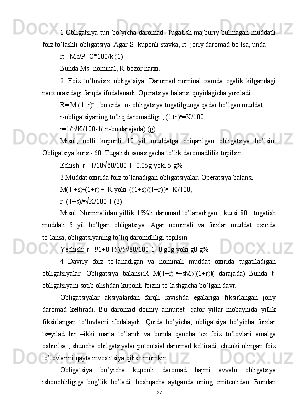 1 Obligatsiya turi bo’yicha daromad. Tugatish majburiy bulmagan muddatli
foiz to’lashli obligatsiya. Agar S- kuponli stavka, rt- joriy daromad bo’lsa, unda 
rt= Mc/P=C*100/k (1)
Bunda Ms- nominal, R-bozor narxi.
2.   Foiz   to’lovisiz   obligatsiya.   Daromad   nominal   xamda   egalik   kilgandagi
narx orasidagi farqda ifodalanadi. Operatsiya balansi quyidagicha yoziladi:
R= M (1+r)ⁿ , bu erda :n- obligatsiya tugatilgunga qadar bo’lgan muddat;
r-obligatsiyaning to’liq daromadligi ; (1+r)ⁿ=K/100;
r=1/ⁿ√K/100-1( n-bu darajada) (g)
Misol,   nolli   kuponli   10   yil   muddatga   chiqarilgan   obligatsiya   bo’lsin.
Obligatsiya kursi- 60. Tugatish sanasigacha to’lik daromadlilik topilsin. 
Echish: r= 1/10√60/100-1=0.05g yoki 5.g%
3 Muddat oxirida foiz to’lanadigan obligatsiyalar. Operatsiya balansi:
M(1 +s)ⁿ(1+r)-ⁿ=R yoki {(1+s)/(1+r)}ⁿ=K/100;
r=(1+s)/ⁿ√K/100-1 (3)
Misol. Nominalidan yillik 15%li daromad to’lanadigan , kursi 80 , tugatish
muddati   5   yil   bo’lgan   obligatsiya.   Agar   nominali   va   foizlar   muddat   oxirida
to’lansa, obligatsiyaning to’liq daromdliligi topilsin. 
Yechish: r= 91+0.15)/5√80/100-1=0.g0g yoki g0.g%
4   Davriy   foiz   to’lanadigan   va   nominali   muddat   oxirida   tugatiladigan
obligatsiyalar.   Obligatsiya   balansi:R=M(1+r)-ⁿ+sM∑(1+r)t(   darajada)   Bunda   t-
obligatsiyani sotib olishdan kuponli foizni to’lashgacha bo’lgan davr.
Obligatsiyalar   aksiyalardan   farqli   ravishda   egalariga   fiksirlangan   joriy
daromad   keltiradi.   Bu   daromad   doimiy   annuitet-   qator   yillar   mobaynida   yillik
fiksirlangan   to’lovlarni   ifodalaydi.   Qoida   bo’yicha,   obligatsiya   bo’yicha   foizlar
ts=yilad   bir   –ikki   marta   to’landi   va   bunda   qancha   tez   foiz   to’lovlari   amalga
oshirilsa , shuncha obilgatsiyalar potentsial daromad keltiradi, chunki olingan foiz
to’lovlarini qayta investitsiya qilish mumkin. 
Obligatsiya   bo’yicha   kuponli   daromad   hajmi   avvalo   obligatsiya
ishonchliligiga   bog’lik   bo’ladi,   boshqacha   aytganda   uning   emitentidan.   Bundan
27