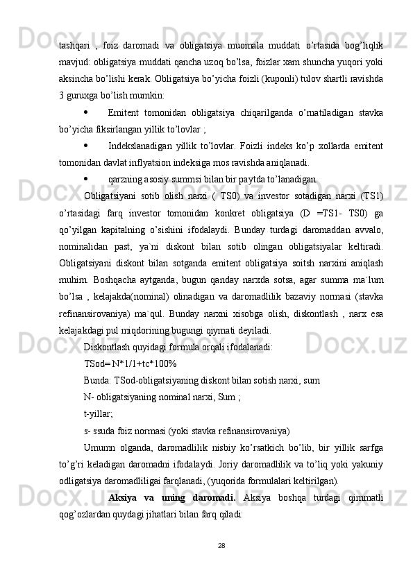 tashqari   ,   foiz   daromadi   va   obligatsiya   muomala   muddati   o’rtasida   bog’liqlik
mavjud: obligatsiya muddati qancha uzoq bo’lsa, foizlar xam shuncha yuqori yoki
aksincha bo’lishi kerak. Obligatsiya bo’yicha foizli (kuponli) tulov shartli ravishda
3 guruxga bo’lish mumkin:
 Emitent   tomonidan   obligatsiya   chiqarilganda   o’rnatiladigan   stavka
bo’yicha fiksirlangan yillik to’lovlar ;
 Indekslanadigan   yillik   to’lovlar.   Foizli   indeks   ko’p   xollarda   emitent
tomonidan davlat inflyatsion indeksiga mos ravishda aniqlanadi.
 qarzning asosiy summsi bilan bir paytda to’lanadigan.
Obligatsiyani   sotib   olish   narxi   (   TS0)   va   investor   sotadigan   narxi   (TS1)
o’rtasidagi   farq   investor   tomonidan   konkret   obligatsiya   (D   =TS1-   TS0)   ga
qo’yilgan   kapitalning   o’sishini   ifodalaydi.   Bunday   turdagi   daromaddan   avvalo,
nominalidan   past,   ya`ni   diskont   bilan   sotib   olingan   obligatsiyalar   keltiradi.
Obligatsiyani   diskont   bilan   sotganda   emitent   obligatsiya   soitsh   narxini   aniqlash
muhim.   Boshqacha   aytganda,   bugun   qanday   narxda   sotsa,   agar   summa   ma`lum
bo’lsa   ,   kelajakda(nominal)   olinadigan   va   daromadlilik   bazaviy   normasi   (stavka
refinansirovaniya)   ma`qul.   Bunday   narxni   xisobga   olish,   diskontlash   ,   narx   esa
kelajakdagi pul miqdorining bugungi qiymati deyiladi. 
Diskontlash quyidagi formula orqali ifodalanadi:
TSod= N*1/1+tc*100%
Bunda: TSod-obligatsiyaning diskont bilan sotish narxi, sum
N- obligatsiyaning nominal narxi, Sum ;
t-yillar;
s- ssuda foiz normasi (yoki stavka refinansirovaniya)
Umumn   olganda,   daromadlilik   nisbiy   ko’rsatkich   bo’lib,   bir   yillik   sarfga
to’g’ri  keladigan  daromadni  ifodalaydi. Joriy daromadlilik va to’liq yoki  yakuniy
odligatsiya daromadliligai farqlanadi, (yuqorida formulalari keltirilgan).
Aksiya   va   uning   daromadi.   Aksiya   boshqa   turdagi   qimmatli
qog’ozlardan quydagi jihatlari bilan farq qiladi:
28