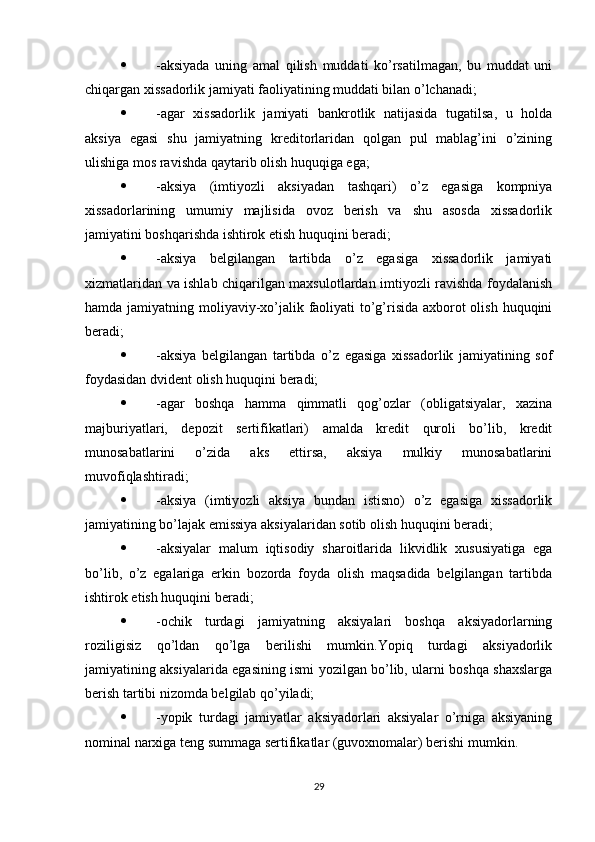  -aksiyada   uning   amal   qilish   muddati   ko’rsatilmagan,   bu   muddat   uni
chiqargan xissadorlik jamiyati faoliyatining muddati bilan o’lchanadi;
 -agar   xissadorlik   jamiyati   bankrotlik   natijasida   tugatilsa,   u   holda
aksiya   egasi   shu   jamiyatning   kreditorlaridan   qolgan   pul   mablag’ini   o’zining
ulishiga mos ravishda qaytarib olish huquqiga ega;
 -aksiya   (imtiyozli   aksiyadan   tashqari)   o’z   egasiga   kompniya
xissadorlarining   umumiy   majlisida   ovoz   berish   va   shu   asosda   xissadorlik
jamiyatini boshqarishda ishtirok etish huquqini beradi;
 -aksiya   belgilangan   tartibda   o’z   egasiga   xissadorlik   jamiyati
xizmatlaridan va ishlab chiqarilgan maxsulotlardan imtiyozli ravishda foydalanish
hamda jamiyatning moliyaviy-xo’jalik faoliyati  to’g’risida axborot  olish huquqini
beradi;
 -aksiya   belgilangan   tartibda   o’z   egasiga   xissadorlik   jamiyatining   sof
foydasidan dvident olish huquqini beradi;
 -agar   boshqa   hamma   qimmatli   qog’ozlar   (obligatsiyalar,   xazina
majburiyatlari,   depozit   sertifikatlari)   amalda   kredit   quroli   bo’lib,   kredit
munosabatlarini   o’zida   aks   ettirsa,   aksiya   mulkiy   munosabatlarini
muvofiqlashtiradi;
 -aksiya   (imtiyozli   aksiya   bundan   istisno)   o’z   egasiga   xissadorlik
jamiyatining bo’lajak emissiya aksiyalaridan sotib olish huquqini beradi;
 -aksiyalar   malum   iqtisodiy   sharoitlarida   likvidlik   xususiyatiga   ega
bo’lib,   o’z   egalariga   erkin   bozorda   foyda   olish   maqsadida   belgilangan   tartibda
ishtirok etish huquqini beradi;
 -ochik   turdagi   jamiyatning   aksiyalari   boshqa   aksiyadorlarning
roziligisiz   qo’ldan   qo’lga   berilishi   mumkin.Yopiq   turdagi   aksiyadorlik
jamiyatining aksiyalarida egasining ismi yozilgan bo’lib, ularni boshqa shaxslarga
berish tartibi nizomda belgilab qo’yiladi;
 -yopik   turdagi   jamiyatlar   aksiyadorlari   aksiyalar   o’rniga   aksiyaning
nominal narxiga teng summaga sertifikatlar (guvoxnomalar) berishi mumkin.
29