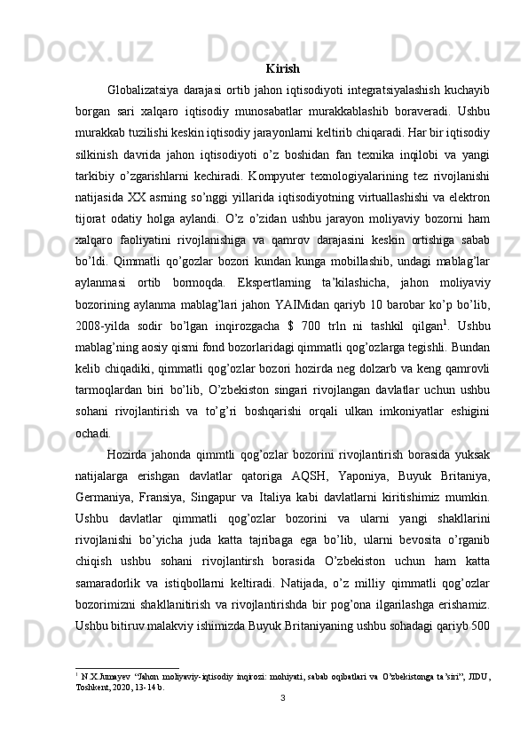 Kirish
Globalizatsiya   darajasi   ortib   jahon   iqtisodiyoti   integratsiyalashish   kuchayib
borgan   sari   xalqaro   iqtisodiy   munosabatlar   murakkablashib   boraveradi.   Ushbu
murakkab tuzilishi keskin iqtisodiy jarayonlarni keltirib chiqaradi. Har bir iqtisodiy
silkinish   davrida   jahon   iqtisodiyoti   o’z   boshidan   fan   texnika   inqilobi   va   yangi
tarkibiy   o’zgarishlarni   kechiradi.   Kompyuter   texnologiyalarining   tez   rivojlanishi
natijasida   XX   asrning  so’nggi   yillarida   iqtisodiyotning  virtuallashishi   va   elektron
tijorat   odatiy   holga   aylandi.   O’z   o’zidan   ushbu   jarayon   moliyaviy   bozorni   ham
xalqaro   faoliyatini   rivojlanishiga   va   qamrov   darajasini   keskin   ortishiga   sabab
bo’ldi.   Qimmatli   qo’gozlar   bozori   kundan   kunga   mobillashib,   undagi   mablag’lar
aylanmasi   ortib   bormoqda.   Ekspertlarning   ta’kilashicha,   jahon   moliyaviy
bozorining   aylanma   mablag’lari   jahon   YAIMidan   qariyb   10   barobar   ko’p   bo’lib,
2008-yilda   sodir   bo’lgan   inqirozgacha   $   700   trln   ni   tashkil   qilgan 1
.   Ushbu
mablag’ning aosiy qismi fond bozorlaridagi qimmatli qog’ozlarga tegishli. Bundan
kelib chiqadiki, qimmatli  qog’ozlar  bozori  hozirda neg  dolzarb va  keng qamrovli
tarmoqlardan   biri   bo’lib,   O’zbekiston   singari   rivojlangan   davlatlar   uchun   ushbu
sohani   rivojlantirish   va   to’g’ri   boshqarishi   orqali   ulkan   imkoniyatlar   eshigini
ochadi. 
Hozirda   jahonda   qimmtli   qog’ozlar   bozorini   rivojlantirish   borasida   yuksak
natijalarga   erishgan   davlatlar   qatoriga   AQSH,   Yaponiya,   Buyuk   Britaniya,
Germaniya,   Fransiya,   Singapur   va   Italiya   kabi   davlatlarni   kiritishimiz   mumkin.
Ushbu   davlatlar   qimmatli   qog’ozlar   bozorini   va   ularni   yangi   shakllarini
rivojlanishi   bo’yicha   juda   katta   tajribaga   ega   bo’lib,   ularni   bevosita   o’rganib
chiqish   ushbu   sohani   rivojlantirsh   borasida   O’zbekiston   uchun   ham   katta
samaradorlik   va   istiqbollarni   keltiradi.   Natijada,   o’z   milliy   qimmatli   qog’ozlar
bozorimizni   shakllanitirish   va   rivojlantirishda   bir   pog’ona   ilgarilashga   erishamiz.
Ushbu bitiruv malakviy ishimizda Buyuk Britaniyaning ushbu sohadagi qariyb 500
1
  N.X.Jumayev   “Jahon   moliyaviy-iqtisodiy   inqirozi:   mohiyati,   sabab   oqibatlari   va   O’zbekistonga   ta’siri”,   JIDU,
Toshkent, 2020, 13-14 b.
3