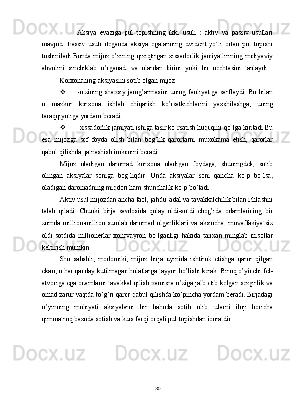 Aksiya   evaziga   pul   topishning   ikki   usuli   :   aktiv   va   passiv   usullari
mavjud.   Passiv   usuli   deganda   aksiya   egalarining   dvident   yo’li   bilan   pul   topishi
tushiniladi.Bunda mijoz o’zining qiziqtirgan xissadorlik jamiyatlirining moliyaviy
ahvolini   sinchiklab   o’rganadi   va   ulardan   birini   yoki   bir   nechtasini   tanlaydi.  
Korxonaning aksiyasini sotib olgan mijoz:
 -o’zining shaxsiy  jamg’armasini  uning faoliyatiga sarflaydi. Bu bilan
u   mazkur   korxona   ishlab   chiqarish   ko’rsatkichlarini   yaxshilashga,   uning
taraqqiyotiga yordam beradi;
 -xissadorlik jamiyati ishiga tasir ko’rsatish huquqini qo’lga kiritadi.Bu
esa   mijozga   sof   foyda   olish   bilan   bog’lik   qarorlarni   muxokama   etish,   qarorlar
qabul qilishda qatnashish imkonini beradi.
Mijoz   oladigan   daromad   korxona   oladigan   foydaga,   shuningdek,   sotib
olingan   aksiyalar   soniga   bog’liqdir.   Unda   aksiyalar   soni   qancha   ko’p   bo’lsa,
oladigan daromadning miqdori ham shunchalik ko’p bo’ladi.
Aktiv usul mijozdan ancha faol, jahdu jadal va tavakkalchilik bilan ishlashni
talab   qiladi.   Chunki   birja   savdosida   qulay   oldi-sotdi   chog’ida   odamlarining   bir
zumda  million-million  sumlab  daromad  olganliklari  va  aksincha,  muvaffakiyatsiz
oldi-sotdida   millionerlar   xonavayron   bo’lganligi   hakida   tarixan   minglab   misollar
keltirish mumkin.
Shu   sababli,   modomiki,   mijoz   birja   uyinida   ishtirok   etishga   qaror   qilgan
ekan, u har qanday kutilmagan holatlarga tayyor bo’lishi kerak. Biroq o’yinchi fel-
atvoriga ega odamlarni tavakkal qilish xamisha o’ziga jalb etib kelgan sezgirlik va
omad zarur vaqtda to’g’ri qaror qabul qilishda ko’pincha yordam beradi. Birjadagi
o’yinning   mohiyati   aksiyalarni   bir   bahoda   sotib   olib,   ularni   iloji   boricha
qimmatroq baxoda sotish va kurs farqi orqali pul topishdan iboratdir.
30