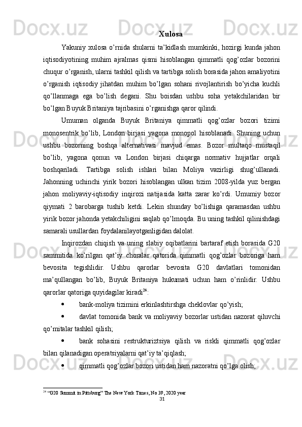 Xulosa
Yakuniy  xulosa   o’rnida  shularni   ta’kidlash   mumkinki,   hozirgi   kunda  jahon
iqtisodiyotining   muhim   ajralmas   qismi   hisoblangan   qimmatli   qog’ozlar   bozorini
chuqur o’rganish, ularni tashkil qilish va tartibga solish borasida jahon amaliyotini
o’rganish   iqtisodiy   jihatdan   muhim   bo’lgan   sohani   rivojlantirish   bo’yicha   kuchli
qo’llanmaga   ega   bo’lish   degani.   Shu   boisdan   ushbu   soha   yetakchilaridan   bir
bo’lgan Buyuk Britaniya tajribasini o’rganishga qaror qilindi.
Umuman   olganda   Buyuk   Britaniya   qimmatli   qog’ozlar   bozori   tizimi
monosentrik   bo’lib,   London   birjasi   yagona   monopol   hisoblanadi.   Shuning   uchun
ushbu   bozorning   boshqa   alternativasi   mavjud   emas.   Bozor   multaqo   mustaqil
bo’lib,   yagona   qonun   va   London   birjasi   chiqarga   normativ   hujjatlar   orqali
boshqariladi.   Tartibga   solish   ishlari   bilan   Moliya   vazirligi   shug’ullanadi.
Jahonning   uchinchi   yirik   bozori   hisoblangan   ulkan   tizim   2008-yilda   yuz   bergan
jahon   moliyaviy-iqtisodiy   inqirozi   natijasida   katta   zarar   ko’rdi.   Umumiy   bozor
qiymati   2   barobarga   tushib   ketdi.   Lekin   shunday   bo’lishiga   qaramasdan   ushbu
yirik bozor jahonda yetakchiligini saqlab qo’lmoqda. Bu uning tashkil qilinishdagi
samarali usullardan foydalanilayotganligidan dalolat. 
Inqirozdan   chiqish   va   uning   slabiy   oqibatlarini   bartaraf   etish   borasida   G20
sammitida   ko’rilgan   qat’iy   choralar   qatorida   qimmatli   qog’ozlar   bozoriga   ham
bevosita   tegishlidir.   Ushbu   qarorlar   bevosita   G20   davlatlari   tomonidan
ma’qullangan   bo’lib,   Buyuk   Britaniya   hukumati   uchun   ham   o’rinlidir.   Ushbu
qarorlar qatoriga quyidagilar kiradi 24
:
 bank-moliya tizimini erkinlashtirshga cheklovlar qo’yish;
 davlat tomonida bank va moliyaviy bozorlar  ustidan nazorat qiluvchi
qo’mitalar tashkil qilish;
 bank   sohasini   restrukturiztsiya   qilish   va   riskli   qimmatli   qog’ozlar
bilan qilanadigan operatsiyalarni qat’iy ta’qiqlash;
 qimmatli qog’ozlar bozori ustidan ham nazoratni qo’lga olish;
24
 “G20 Summit in Pittsburg” The New York Times, No 39, 2020 year
31
