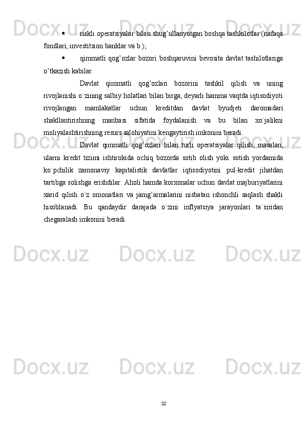  riskli operatsiyalar bilan shug’ullanyotgan boshqa tashkilotlar (nafaqa
fondlari, investitsion banklar va b.);
 qimmatli   qog’ozlar   bozori  boshqaruvini   bevosita  davlat  tashilotlariga
o’tkazish kabilar.
Davlat   qimmatli   qog’ozlari   bozorini   tashkil   qilish   va   uning
rivojlanishi o`zining salbiy holatlari bilan birga, deyarli hamma vaqtda iqtisodiyoti
rivojlangan   mamlakatlar   uchun   kreditdan   davlat   byudjeti   daromadari
shakllantirishning   manbasi   sifatida   foydalanish   va   bu   bilan   xo`jalikni
moliyalashtirishning resurs salohiyatini kengaytirish imkonini beradi. 
Davlat   qimmatli   qog’ozlari   bilan   turli   operatsiyalar   qilish,   masalan,
ularni   kredit   tizimi   ishtirokida   ochiq   bozorda   sotib   olish   yoki   sotish   yordamida
ko`pchilik   zamonaviy   kapitalistik   davlatlar   iqtisodiyotini   pul-kredit   jihatdan
tartibga solishga erishdilar. Aholi hamda korxonalar uchun davlat majburiyatlarini
xarid   qilish   o`z   omonatlari   va   jamg’armalarini   nisbatan   ishonchli   saqlash   shakli
hisoblanadi.   Bu   qandaydir   darajada   o`zini   inflyatsiya   jarayonlari   ta`siridan
chegaralash imkonini beradi.
32
