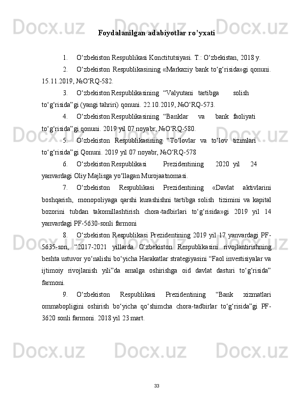 Foydalanilgan adabiyotlar ro’yxati
1. O‘zbekiston   Respublikasi   Konctitutsiyasi.   T.:   O‘zbekistan,   2018   y.
2. O‘zbekiston   Respublikasining   «Markaziy   bank   to‘g‘risida»gi   qonuni.
15.11.2019,   №O‘RQ-582.
3. O‘zbekiston Respublikasining “Valyutani tartibga solish
to‘g‘risida”gi   (yangi   tahriri)   qonuni.   22.10.2019,   №O‘RQ-573.
4. O‘zbekiston Respublikasining “Banklar va bank faoliyati
to‘g‘risida”gi   qonuni.   2019   yil   07   noyabr,   №O‘RQ-580.
5. O‘zbekiston   Respublikasining   “To‘lovlar   va   to‘lov tizimlari
to‘g‘risida”gi   Qonuni.   2019   yil   07   noyabr,   №O‘RQ-578
6. O‘zbekiston Respublikasi Prezidentining 2020 yil 24
yanvardagi   Oliy   Majlisga   yo‘llagan   Murojaatnomasi.
7. O‘zbekiston   Respublikasi   Prezidentining   «Davlat   aktivlarini
boshqarish,   monopoliyaga   qarshi   kurashishni   tartibga   solish   tizimini   va   kapital
bozorini   tubdan   takomillashtirish   chora-tadbirlari   to‘g‘risida»gi   2019   yil   14
yanvardagi   PF-5630-sonli   farmoni
8. O‘zbekiston   Respublikasi   Prezidentining   2019   yil   17   yanvardagi   PF-
5635-son,   “2017-2021   yillarda   O‘zbekiston   Respublikasini   rivojlantirishning
beshta   ustuvor   yo‘nalishi   bo‘yicha   Harakatlar   strategiyasini   “Faol   investisiyalar   va
ijtimoiy   rivojlanish   yili”da   amalga   oshirishga   oid   davlat   dasturi   to‘g‘risida”
farmoni.
9. O‘zbekiston   Respublikasi   Prezidentining   “Bank   xizmatlari
ommabopligini   oshirish   bo‘yicha   qo‘shimcha   chora-tadbirlar   to‘g‘risida”gi   PF-
3620   sonli   farmoni.   2018   yil   23   mart.
33