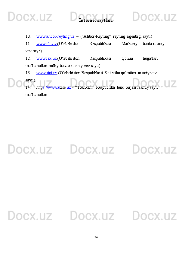 Internet   saytlari
10. www.ahbor-reyting.uz      –   (“Ahbor-Reyting”   reyting   agentligi   sayti)
11. www.cbu.uz    (O‘zbekiston Respublikasi Markaziy banki   rasmiy  
vev   sayti).
12. www.lex.uz    (O‘zbekiston Respublikasi Qonun hujjatlari  
ma’lumotlari   milliy   bazasi   rasmiy vev   sayti).
13. www.stat.uz      (O‘zbekiston   Respublikasi   Statistika   qo‘mitasi   rasmiy   vev  
sayti).
14. http s://www.u zse. uz   -   “Toshkent”   Respublika   fond   birjasi   rasmiy   sayti  
ma’lumotlari.
34