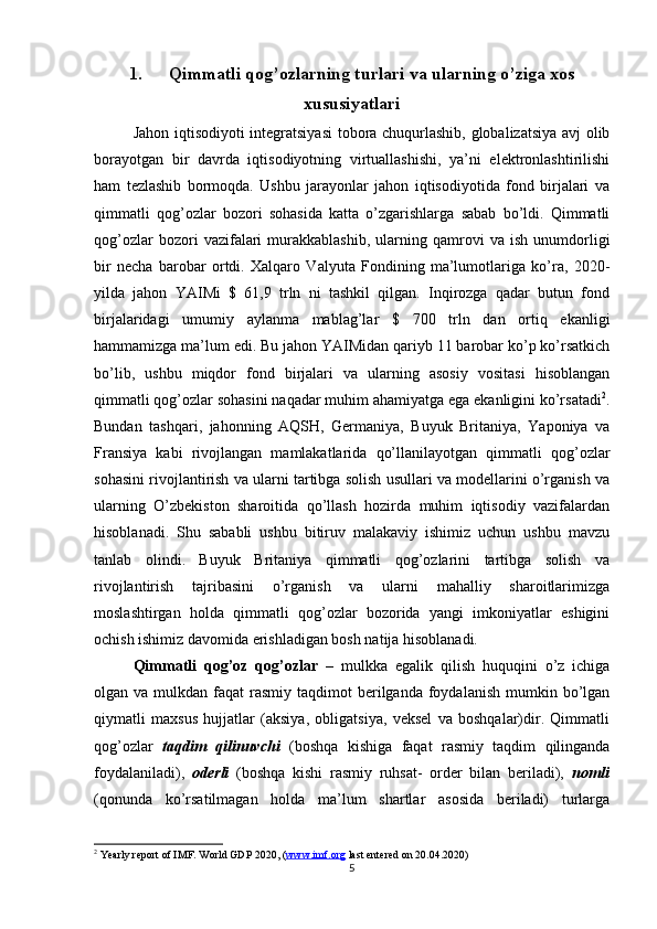 1. Qimmatli qog’ozlarning turlari va ularning o’ziga xos
xususiyatlari
Jahon iqtisodiyoti integratsiyasi  tobora chuqurlashib, globalizatsiya avj olib
borayotgan   bir   davrda   iqtisodiyotning   virtuallashishi,   ya’ni   elektronlashtirilishi
ham   tezlashib   bormoqda.   Ushbu   jarayonlar   jahon   iqtisodiyotida   fond   birjalari   va
qimmatli   qog’ozlar   bozori   sohasida   katta   o’zgarishlarga   sabab   bo’ldi.   Qimmatli
qog’ozlar   bozori   vazifalari   murakkablashib,   ularning   qamrovi   va   ish   unumdorligi
bir   necha   barobar   ortdi.   Xalqaro   Valyuta   Fondining   ma’lumotlariga   ko’ra,   2020-
yilda   jahon   YAIMi   $   61,9   trln   ni   tashkil   qilgan.   Inqirozga   qadar   butun   fond
birjalaridagi   umumiy   aylanma   mablag’lar   $   700   trln   dan   ortiq   ekanligi
hammamizga ma’lum edi. Bu jahon YAIMidan qariyb 11 barobar ko’p ko’rsatkich
bo’lib,   ushbu   miqdor   fond   birjalari   va   ularning   asosiy   vositasi   hisoblangan
qimmatli qog’ozlar sohasini naqadar muhim ahamiyatga ega ekanligini ko’rsatadi 2
.
Bundan   tashqari,   jahonning   AQSH,   Germaniya,   Buyuk   Britaniya,   Yaponiya   va
Fransiya   kabi   rivojlangan   mamlakatlarida   qo’llanilayotgan   qimmatli   qog’ozlar
sohasini rivojlantirish va ularni tartibga solish usullari va modellarini o’rganish va
ularning   O’zbekiston   sharoitida   qo’llash   hozirda   muhim   iqtisodiy   vazifalardan
hisoblanadi.   Shu   sababli   ushbu   bitiruv   malakaviy   ishimiz   uchun   ushbu   mavzu
tanlab   olindi.   Buyuk   Britaniya   qimmatli   qog’ozlarini   tartibga   solish   va
rivojlantirish   tajribasini   o’rganish   va   ularni   mahalliy   sharoitlarimizga
moslashtirgan   holda   qimmatli   qog’ozlar   bozorida   yangi   imkoniyatlar   eshigini
ochish ishimiz davomida erishladigan bosh natija hisoblanadi. 
Qimmatli   qog’oz   qog’ozlar   –   mulkka   egalik   qilish   huquqini   o’z   ichiga
olgan va  mulkdan  faqat   rasmiy taqdimot   berilganda  foydalanish  mumkin bo’lgan
qiymatli   maxsus   hujjatlar   (aksiya,   obligatsiya,   veksel   va   boshqalar)dir.   Qimmatli
qog’ozlar   taqdim   qilinuvchi   (boshqa   kishiga   faqat   rasmiy   taqdim   qilinganda
foydalaniladi),   oderli   (boshqa   kishi   rasmiy   ruhsat-   order   bilan   beriladi),   nomli
(qonunda   ko’rsatilmagan   holda   ma’lum   shartlar   asosida   beriladi)   turlarga
2
 Yearly report of IMF. World GDP 2020, ( www.imf.org  last entered on 20.04.2020)
5
