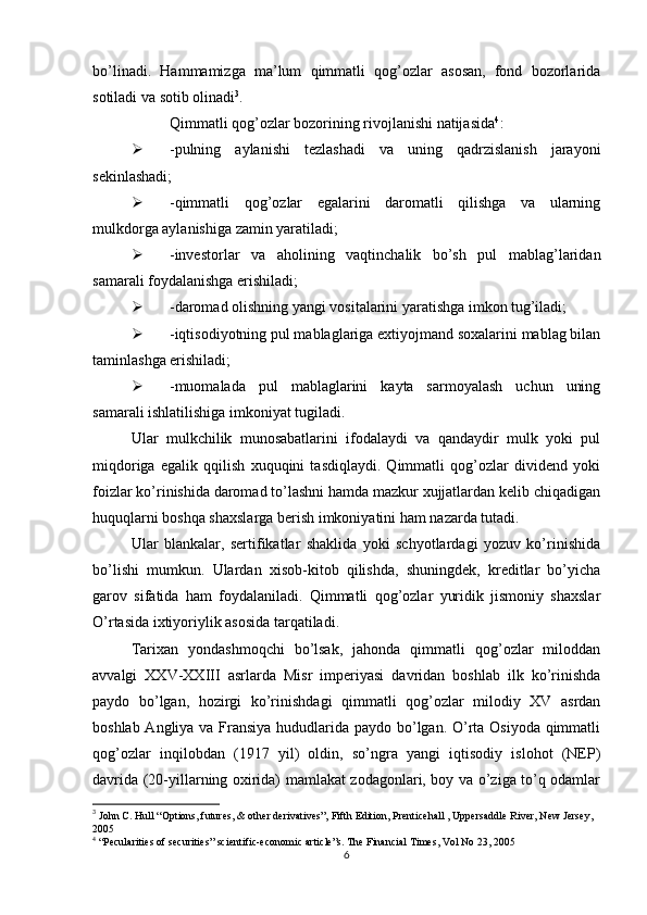 bo’linadi.   Hammamizga   ma’lum   qimmatli   qog’ozlar   asosan,   fond   bozorlarida
sotiladi va sotib olinadi 3
. 
Qimmatli qog’ozlar bozorining rivojlanishi natijasida 4
: 
 -pulning   aylanishi   tezlashadi   va   uning   qadrzislanish   jarayoni
sekinlashadi;
 -qimmatli   qog’ozlar   egalarini   daromatli   qilishga   va   ularning
mulkdorga aylanishiga zamin yaratiladi;
 -investorlar   va   aholining   vaqtinchalik   bo’sh   pul   mablag’laridan
samarali foydalanishga erishiladi;
 -daromad olishning yangi vositalarini yaratishga imkon tug’iladi;
 -iqtisodiyotning pul mablaglariga extiyojmand soxalarini mablag bilan
taminlashga erishiladi;
 -muomalada   pul   mablaglarini   kayta   sarmoyalash   uchun   uning
samarali ishlatilishiga imkoniyat tugiladi.
Ular   mulkchilik   munosabatlarini   ifodalaydi   va   qandaydir   mulk   yoki   pul
miqdoriga   egalik   qqilish   xuquqini   tasdiqlaydi.   Qimmatli   qog’ozlar   dividend   yoki
foizlar ko’rinishida daromad to’lashni hamda mazkur xujjatlardan kelib chiqadigan
huquqlarni boshqa shaxslarga berish imkoniyatini ham nazarda tutadi.
Ular   blankalar,   sertifikatlar   shaklida   yoki   schyotlardagi   yozuv   ko’rinishida
bo’lishi   mumkun.   Ulardan   xisob-kitob   qilishda,   shuningdek,   kreditlar   bo’yicha
garov   sifatida   ham   foydalaniladi.   Qimmatli   qog’ozlar   yuridik   jismoniy   shaxslar
O’rtasida ixtiyoriylik asosida tarqatiladi. 
Tarixan   yondashmoqchi   bo’lsak,   jahonda   qimmatli   qog’ozlar   miloddan
avvalgi   XXV-XXIII   asrlarda   Misr   imperiyasi   davridan   boshlab   ilk   ko’rinishda
paydo   bo’lgan,   hozirgi   ko’rinishdagi   qimmatli   qog’ozlar   milodiy   XV   asrdan
boshlab Angliya va Fransiya hududlarida paydo bo’lgan. O’rta Osiyoda qimmatli
qog’ozlar   inqilobdan   (1917   yil)   oldin,   so’ngra   yangi   iqtisodiy   islohot   (NEP)
davrida (20-yillarning oxirida) mamlakat zodagonlari, boy va o’ziga to’q odamlar
3
  John C. Hull  “ Options, futures, & other derivatives”, Fifth Edition,  Prenticehall , Uppersaddle River, New Jersey, 
2005
4
 “Pecularities of securities” scientific-economic article”s. The Financial Times, Vol No 23, 2005
6