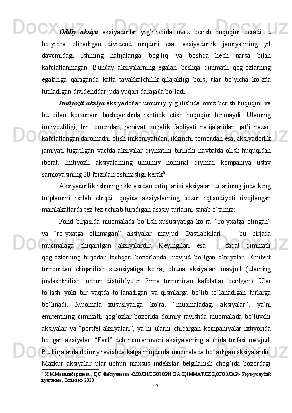 Oddiy   aksiya   aksiyadorlar   yig’ilishida   ovoz   berish   huquqini   beradi,   u
bo`yicha   olinadigan   dividend   miqdori   esa,   aksiyadorlik   jamiyatining   yil
davomidagi   ishining   natijalariga   bog’liq   va   boshqa   hech   narsa   bilan
kafolatlanmagan.   Bunday   aksiyalarning   egalari   boshqa   qimmatli   qog’ozlarning
egalariga   qaraganda   katta   tavakkalchilik   qilajakligi   bois,   ular   bo`yicha   ko`zda
tutiladigan dividenddar juda yuqori darajada bo`ladi. 
Imtiyozli   aksiya   aksiyadorlar   umumiy   yig’ilishida   ovoz   berish   huquqini   va
bu   bilan   korxonani   boshqarishida   ishtirok   etish   huquqini   bermaydi.   Ularning
imtiyozliligi,   bir   tomondan,   jamiyat   xo`jalik   faoliyati   natijalaridan   qat’i   nazar,
kafolatlangan daromadni olish imkoniyatidan, ikkinchi tomondan esa, aksiyadorlik
jamiyati   tugatilgan   vaqtda   aksiyalar   qiymatini   birinchi   navbatda   olish   huquqidan
iborat.   Imtiyozli   aksiyalarning   umumiy   nominal   qiymati   kompaniya   ustav
sarmoyasining 20 foizidan oshmasligi kerak 8
. 
Aksiyadorlik ishining ikki asrdan ortiq tarixi aksiyalar turlarining juda keng
to`plamini   ishlab   chiqdi.   quyida   aksiyalarning   bozor   iqtisodiyoti   rivojlangan
mamlakatlarda tez-tez uchrab turadigan asosiy turlarini sanab o`tamiz: 
Fond   birjasida   muomalada   bo`lish   xususiyatiga   ko`ra,   “ro`yxatga   olingan”
va   “ro`yxatga   olinmagan”   aksiyalar   mavjud.   Dastlabkilari   —   bu   birjada
muomalaga   chiqarilgan   aksiyalardir.   Keyingilari   esa   —   faqat   qimmatli
qog’ozlarning   birjadan   tashqari   bozorlarida   mavjud   bo`lgan   aksiyalar.   Emitent
tomonidan   chiqarilish   xususiyatiga   ko`ra,   obuna   aksiyalari   mavjud   (ularning
joylashtirilishi   uchun   distrib’yuter   firma   tomonidan   kafolatlar   berilgan).   Ular
to`lash   yoki   bir   vaqtda   to`lanadigan   va   qismlarga   bo`lib   to`lanadigan   turlarga
bo`linadi.   Muomala   xususiyatiga   ko`ra,   “muomaladagi   aksiyalar”,   ya`ni
emitentning   qimmatli   qog’ozlar   bozorida   doimiy   ravishda   muomalada   bo`luvchi
aksiyalar   va   “portfel   aksiyalari”,   ya`ni   ularni   chiqargan   kompaniyalar   ixtiyorida
bo`lgan   aksiyalar.   “Faol”   deb   nomlanuvchi   aksiyalarning   alohida   toifasi   mavjud.
Bu birjalarda doimiy ravishda katga miqdorda muomalada bo`ladigan aksiyalardir.
Mazkur   aksiyalar   ular   uchun   maxsus   indekslar   belgilanish   chog’ida   bozordagi
8
  Х.М.Мавлянбердиева, Д.С Файзуллаева «МОЛИЯ БОЗОРИ ВА   Қ ИММАТЛИ   Қ ОГОЗЛАР» Укув-услубий
кулланма, Тошкент-2020
9