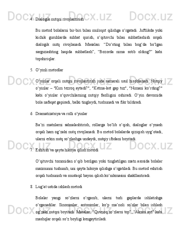 4. Dialogik nutqni rivojlantirish
Bu metod bolalarni  bir-biri  bilan muloqot  qilishga  o‘rgatadi. Juftlikda yoki
kichik   guruhlarda   suhbat   qurish,   o‘qituvchi   bilan   suhbatlashish   orqali
dialogik   nutq   rivojlanadi.   Masalan:   “Do‘sting   bilan   bog‘da   bo‘lgan
sarguzashting   haqida   suhbatlash”,   “Bozorda   nima   sotib   olding?”   kabi
topshiriqlar.
5. O‘yinli metodlar
O‘yinlar   orqali   nutqni   rivojlantirish   juda   samarali   usul   hisoblanadi.   Nutqiy
o‘yinlar   –   "Kim   tezroq   aytadi?",   "Ketma-ket   gap   tuz",   "Nimani   ko‘rding?"
kabi   o‘yinlar   o‘quvchilarning   nutqiy   faolligini   oshiradi.   O‘yin   davomida
bola nafaqat gapiradi, balki tinglaydi, tushunadi va fikr bildiradi.
6. Dramatizatsiya va rolli o‘yinlar
Ba’zi   matnlarni   sahnalashtirish,   rollarga   bo‘lib   o‘qish,   dialoglar   o‘ynash
orqali ham og‘zaki nutq rivojlanadi. Bu metod bolalarda qiziqish uyg‘otadi,
ularni erkin nutq so‘zlashga undaydi, nutqiy ifodani boyitadi.
7. Eshitish va qayta hikoya qilish metodi
O‘qituvchi  tomonidan o‘qib berilgan yoki  tinglatilgan matn asosida  bolalar
mazmunni tushunib, uni qayta hikoya qilishga o‘rgatiladi. Bu metod eshitish
orqali tushunish va mustaqil bayon qilish ko‘nikmasini shakllantiradi.
8. Lug‘at ustida ishlash metodi
Bolalar   yangi   so‘zlarni   o‘rganib,   ularni   turli   gaplarda   ishlatishga
o‘rganadilar.   Sinonimlar,   antonimlar,   ko‘p   ma’noli   so‘zlar   bilan   ishlash
og‘zaki nutqni boyitadi. Masalan: “Quvnoq so‘zlarni top”, “Aksini ayt” kabi
mashqlar orqali so‘z boyligi kengaytiriladi. 