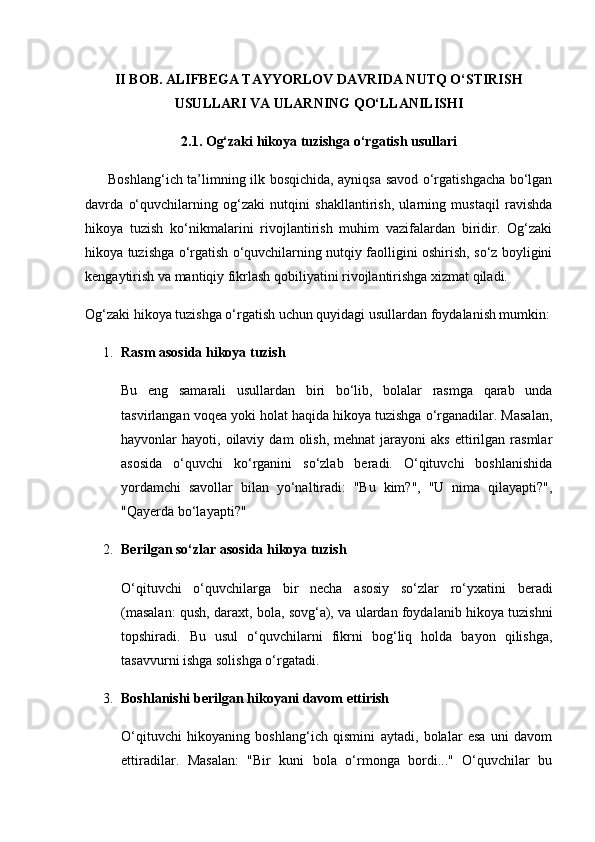 II BOB. ALIFBEGA TAYYORLOV DAVRIDA NUTQ O‘STIRISH
USULLARI VA ULARNING QO‘LLANILISHI
2.1. Og‘zaki hikoya tuzishga o‘rgatish usullari
         Boshlang‘ich ta’limning ilk bosqichida, ayniqsa savod o‘rgatishgacha bo‘lgan
davrda   o‘quvchilarning   og‘zaki   nutqini   shakllantirish,   ularning   mustaqil   ravishda
hikoya   tuzish   ko‘nikmalarini   rivojlantirish   muhim   vazifalardan   biridir.   Og‘zaki
hikoya tuzishga o‘rgatish o‘quvchilarning nutqiy faolligini oshirish, so‘z boyligini
kengaytirish va mantiqiy fikrlash qobiliyatini rivojlantirishga xizmat qiladi.
Og‘zaki hikoya tuzishga o‘rgatish uchun quyidagi usullardan foydalanish mumkin:
1. Rasm asosida hikoya tuzish
Bu   eng   samarali   usullardan   biri   bo‘lib,   bolalar   rasmga   qarab   unda
tasvirlangan voqea yoki holat haqida hikoya tuzishga o‘rganadilar. Masalan,
hayvonlar   hayoti,  oilaviy   dam   olish,   mehnat  jarayoni   aks   ettirilgan  rasmlar
asosida   o‘quvchi   ko‘rganini   so‘zlab   beradi.   O‘qituvchi   boshlanishida
yordamchi   savollar   bilan   yo‘naltiradi:   "Bu   kim?",   "U   nima   qilayapti?",
"Qayerda bo‘layapti?"
2. Berilgan so‘zlar asosida hikoya tuzish
O‘qituvchi   o‘quvchilarga   bir   necha   asosiy   so‘zlar   ro‘yxatini   beradi
(masalan: qush, daraxt, bola, sovg‘a), va ulardan foydalanib hikoya tuzishni
topshiradi.   Bu   usul   o‘quvchilarni   fikrni   bog‘liq   holda   bayon   qilishga,
tasavvurni ishga solishga o‘rgatadi.
3. Boshlanishi berilgan hikoyani davom ettirish
O‘qituvchi   hikoyaning   boshlang‘ich   qismini   aytadi,   bolalar   esa   uni   davom
ettiradilar.   Masalan:   "Bir   kuni   bola   o‘rmonga   bordi..."   O‘quvchilar   bu 