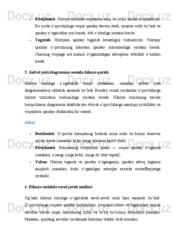  Rivojlanish : Hikoya tuzishda voqealarni aniq va izchil tarzda rivojlantirish.
Bu yerda o‘quvchilarga voqea qanday davom etadi, nimalar sodir bo‘ladi va
qanday o‘zgarishlar yuz beradi, deb o‘ylashga yordam berish.
 Tugatish :   Hikoyani   qanday   tugatish   kerakligini   tushuntirish.   Yakuniy
qismlar   o‘quvchining   hikoyani   qanday   xulosalashiga   yordam   beradi.
Ularning   voqeaga   oid   muhim   o‘rganiladigan   saboqlarni   ta'kidlab   o‘tishlari
kerak.
3.  Jadval yoki diagramma asosida hikoya qurish
Hikoya   tuzishga   o‘rgatishda   vizual   yordamlar,   masalan,   jadval   yoki
diagrammalarni ishlatish samarali bo‘ladi. Bunday vizual yordamlar o‘quvchilarga
hikoya   tuzilishini   tushunishga   yordam   beradi.   Hikoya   tuzishning   barcha
bosqichlarini diagramma shaklida aks ettirish o‘quvchilarga mantiqiy izchillikni va
voqealarni qanday ifodalashni ko‘rsatadi.
Misol:
 Boshlanish :   O‘quvchi   hikoyaning   boshida   nima   sodir   bo‘lishini   tasavvur
qilishi kerak (masalan, kishi yangi shaharni kashf etadi).
 Rivojlanish :   Hikoyaning   rivojlanish   qismi   —   voqea   qanday   o‘zgaradi
(masalan, u yangi joyga kelib, yangi do‘stlar topadi).
 Yakun :   Hikoya   tugaydi   va   qanday   o‘zgarganini,   qanday   saboq   olganini
aniqlash   (masalan,   kishi   o‘rganilgan   saboqlar   asosida   muvaffaqiyatga
erishadi).
4.  Hikoya tuzishda savol-javob usullari
Og‘zaki   hikoya   tuzishga   o‘rgatishda   savol-javob   usuli   ham   samarali   bo‘ladi.
O‘quvchilarga voqeani qanday boshlashlari, rivojlantirishlari va tugatishlari haqida
savollar   berish   orqali   hikoyaning   izchil   va   to‘liq   bo‘lishini   ta'minlash   mumkin.
Masalan, quyidagi savollar yordamida hikoyani tashkil etish mumkin: 