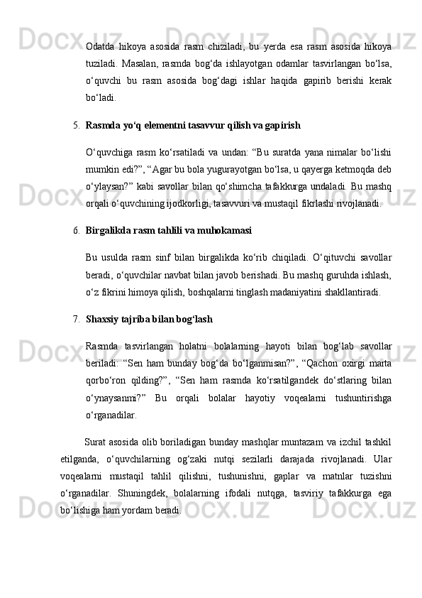 Odatda   hikoya   asosida   rasm   chiziladi,   bu   yerda   esa   rasm   asosida   hikoya
tuziladi.   Masalan,   rasmda   bog‘da   ishlayotgan   odamlar   tasvirlangan   bo‘lsa,
o‘quvchi   bu   rasm   asosida   bog‘dagi   ishlar   haqida   gapirib   berishi   kerak
bo‘ladi.
5. Rasmda yo‘q elementni tasavvur qilish va gapirish
O‘quvchiga   rasm   ko‘rsatiladi   va   undan:   “Bu   suratda   yana   nimalar   bo‘lishi
mumkin edi?”, “Agar bu bola yugurayotgan bo‘lsa, u qayerga ketmoqda deb
o‘ylaysan?”  kabi  savollar bilan qo‘shimcha  tafakkurga undaladi. Bu mashq
orqali o‘quvchining ijodkorligi, tasavvuri va mustaqil fikrlashi rivojlanadi.
6. Birgalikda rasm tahlili va muhokamasi
Bu   usulda   rasm   sinf   bilan   birgalikda   ko‘rib   chiqiladi.   O‘qituvchi   savollar
beradi, o‘quvchilar navbat bilan javob berishadi. Bu mashq guruhda ishlash,
o‘z fikrini himoya qilish, boshqalarni tinglash madaniyatini shakllantiradi.
7. Shaxsiy tajriba bilan bog‘lash
Rasmda   tasvirlangan   holatni   bolalarning   hayoti   bilan   bog‘lab   savollar
beriladi:   “Sen   ham   bunday   bog‘da   bo‘lganmisan?”,   “Qachon   oxirgi   marta
qorbo‘ron   qilding?”,   “Sen   ham   rasmda   ko‘rsatilgandek   do‘stlaring   bilan
o‘ynaysanmi?”   Bu   orqali   bolalar   hayotiy   voqealarni   tushuntirishga
o‘rganadilar.
             Surat  asosida  olib boriladigan bunday mashqlar  muntazam  va izchil  tashkil
etilganda,   o‘quvchilarning   og‘zaki   nutqi   sezilarli   darajada   rivojlanadi.   Ular
voqealarni   mustaqil   tahlil   qilishni,   tushunishni,   gaplar   va   matnlar   tuzishni
o‘rganadilar.   Shuningdek,   bolalarning   ifodali   nutqga,   tasviriy   tafakkurga   ega
bo‘lishiga ham yordam beradi. 