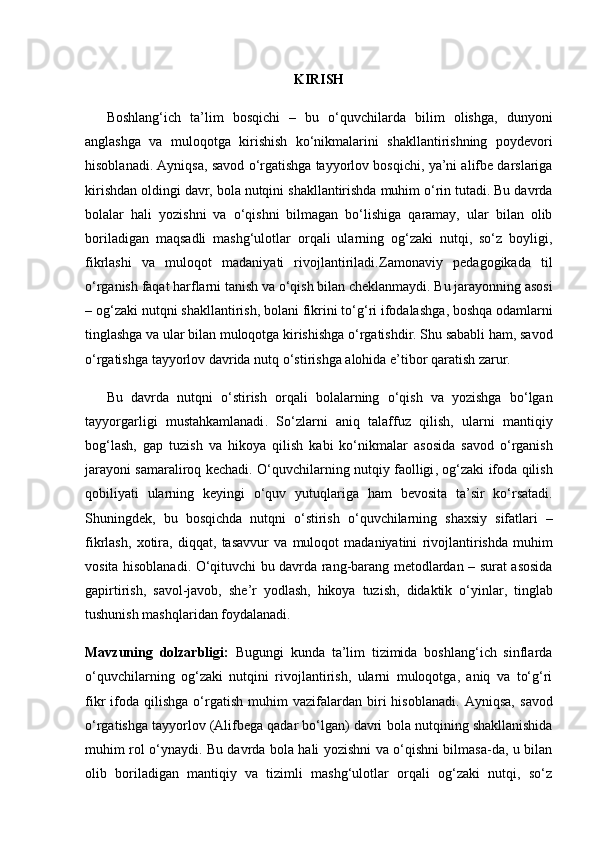 KIRISH
Boshlang‘ich   ta’lim   bosqichi   –   bu   o‘quvchilarda   bilim   olishga,   dunyoni
anglashga   va   muloqotga   kirishish   ko‘nikmalarini   shakllantirishning   poydevori
hisoblanadi. Ayniqsa,  savod o‘rgatishga tayyorlov bosqichi , ya’ni alifbe darslariga
kirishdan oldingi davr, bola nutqini shakllantirishda muhim o‘rin tutadi. Bu davrda
bolalar   hali   yozishni   va   o‘qishni   bilmagan   bo‘lishiga   qaramay,   ular   bilan   olib
boriladigan   maqsadli   mashg‘ulotlar   orqali   ularning   og‘zaki   nutqi,   so‘z   boyligi,
fikrlashi   va   muloqot   madaniyati   rivojlantiriladi. Zamonaviy   pedagogikada   til
o ‘ rganish   faqat   harflarni   tanish   va   o ‘ qish   bilan   cheklanmaydi .  Bu   jarayonning   asosi
–  og ‘ zaki   nutqni   shakllantirish ,  bolani   fikrini   to ‘ g ‘ ri   ifodalashga ,  boshqa   odamlarni
tinglashga   va   ular   bilan   muloqotga   kirishishga   o ‘ rgatishdir .  Shu   sababli   ham ,  savod
o ‘ rgatishga   tayyorlov   davrida   nutq   o ‘ stirishga   alohida   e ’ tibor   qaratish   zarur .
Bu   davrda   nutqni   o ‘ stirish   orqali   bolalarning   o ‘ qish   va   yozishga   bo ‘ lgan
tayyorgarligi   mustahkamlanadi .   So ‘ zlarni   aniq   talaffuz   qilish ,   ularni   mantiqiy
bog ‘ lash ,   gap   tuzish   va   hikoya   qilish   kabi   ko ‘ nikmalar   asosida   savod   o ‘ rganish
jarayoni   samaraliroq   kechadi .   O ‘ quvchilarning   nutqiy   faolligi ,   og ‘ zaki   ifoda   qilish
qobiliyati   ularning   keyingi   o ‘ quv   yutuqlariga   ham   bevosita   ta ’ sir   ko ‘ rsatadi .
Shuningdek ,   bu   bosqichda   nutqni   o ‘ stirish   o ‘ quvchilarning   shaxsiy   sifatlari   –
fikrlash ,   xotira ,   diqqat ,   tasavvur   va   muloqot   madaniyatini   rivojlantirishda   muhim
vosita   hisoblanadi .   O ‘ qituvchi   bu   davrda   rang - barang   metodlardan   –   surat   asosida
gapirtirish ,   savol - javob ,   she ’ r   yodlash ,   hikoya   tuzish ,   didaktik   o ‘ yinlar ,   tinglab
tushunish   mashqlaridan   foydalanadi .
Mavzuning   dolzarbligi:   Bugungi   kunda   ta’lim   tizimida   boshlang‘ich   sinflarda
o‘quvchilarning   og‘zaki   nutqini   rivojlantirish,   ularni   muloqotga,   aniq   va   to‘g‘ri
fikr   ifoda   qilishga   o‘rgatish   muhim   vazifalardan  biri   hisoblanadi.   Ayniqsa,   savod
o‘rgatishga tayyorlov (Alifbega qadar bo‘lgan) davri  bola nutqining shakllanishida
muhim rol o‘ynaydi. Bu davrda bola hali yozishni va o‘qishni bilmasa-da, u bilan
olib   boriladigan   mantiqiy   va   tizimli   mashg‘ulotlar   orqali   og‘zaki   nutqi,   so‘z 