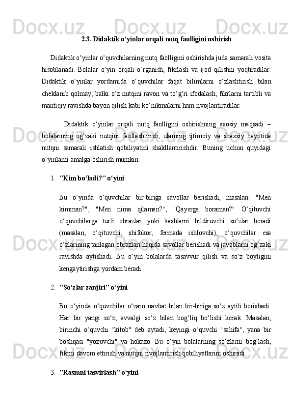 2.3. Didaktik o‘yinlar orqali nutq faolligini oshirish
     Didaktik o‘yinlar o‘quvchilarning nutq faolligini oshirishda juda samarali vosita
hisoblanadi.   Bolalar   o‘yin   orqali   o‘rganish,   fikrlash   va   ijod   qilishni   yoqtiradilar.
Didaktik   o‘yinlar   yordamida   o‘quvchilar   faqat   bilimlarni   o‘zlashtirish   bilan
cheklanib qolmay, balki o‘z nutqini ravon va to‘g‘ri ifodalash, fikrlarni tartibli va
mantiqiy ravishda bayon qilish kabi ko‘nikmalarni ham rivojlantiradilar.
            Didaktik   o‘yinlar   orqali   nutq   faolligini   oshirishning   asosiy   maqsadi   –
bolalarning   og‘zaki   nutqini   faollashtirish,   ularning   ijtimoiy   va   shaxsiy   hayotida
nutqni   samarali   ishlatish   qobiliyatini   shakllantirishdir.   Buning   uchun   quyidagi
o‘yinlarni amalga oshirish mumkin:
1. "Kim bo‘ladi?" o‘yini
Bu   o‘yinda   o‘quvchilar   bir-biriga   savollar   berishadi,   masalan:   "Men
kimman?",   "Men   nima   qilaman?",   "Qayerga   boraman?"   O‘qituvchi
o‘quvchilarga   turli   obrazlar   yoki   kasblarni   bildiruvchi   so‘zlar   beradi
(masalan,   o‘qituvchi,   shifokor,   fermada   ishlovchi),   o‘quvchilar   esa
o‘zlarining tanlagan obrazlari haqida savollar berishadi va javoblarni og‘zaki
ravishda   aytishadi.   Bu   o‘yin   bolalarda   tasavvur   qilish   va   so‘z   boyligini
kengaytirishga yordam beradi.
2. "So‘zlar zanjiri" o‘yini
Bu   o‘yinda   o‘quvchilar   o‘zaro   navbat   bilan   bir-biriga   so‘z   aytib   borishadi.
Har   bir   yangi   so‘z,   avvalgi   so‘z   bilan   bog‘liq   bo‘lishi   kerak.   Masalan,
birinchi   o‘quvchi   "kitob"   deb   aytadi,   keyingi   o‘quvchi   "sahifa",   yana   bir
boshqasi   "yozuvchi"   va   hokazo.   Bu   o‘yin   bolalarning   so‘zlarni   bog‘lash,
fikrni davom ettirish va nutqni rivojlantirish qobiliyatlarini oshiradi.
3. "Rasmni tasvirlash" o‘yini 