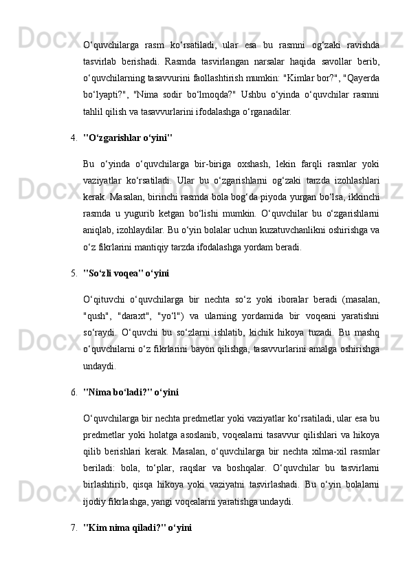 O‘quvchilarga   rasm   ko‘rsatiladi,   ular   esa   bu   rasmni   og‘zaki   ravishda
tasvirlab   berishadi.   Rasmda   tasvirlangan   narsalar   haqida   savollar   berib,
o‘quvchilarning tasavvurini faollashtirish mumkin: "Kimlar bor?", "Qayerda
bo‘lyapti?",   "Nima   sodir   bo‘lmoqda?"   Ushbu   o‘yinda   o‘quvchilar   rasmni
tahlil qilish va tasavvurlarini ifodalashga o‘rganadilar.
4. "O‘zgarishlar o‘yini"
Bu   o‘yinda   o‘quvchilarga   bir-biriga   oxshash,   lekin   farqli   rasmlar   yoki
vaziyatlar   ko‘rsatiladi.   Ular   bu   o‘zgarishlarni   og‘zaki   tarzda   izohlashlari
kerak. Masalan, birinchi rasmda bola bog‘da piyoda yurgan bo‘lsa, ikkinchi
rasmda   u   yugurib   ketgan   bo‘lishi   mumkin.   O‘quvchilar   bu   o‘zgarishlarni
aniqlab, izohlaydilar. Bu o‘yin bolalar uchun kuzatuvchanlikni oshirishga va
o‘z fikrlarini mantiqiy tarzda ifodalashga yordam beradi.
5. "So‘zli voqea" o‘yini
O‘qituvchi   o‘quvchilarga   bir   nechta   so‘z   yoki   iboralar   beradi   (masalan,
"qush",   "daraxt",   "yo‘l")   va   ularning   yordamida   bir   voqeani   yaratishni
so‘raydi.   O‘quvchi   bu   so‘zlarni   ishlatib,   kichik   hikoya   tuzadi.   Bu   mashq
o‘quvchilarni o‘z fikrlarini bayon qilishga, tasavvurlarini amalga oshirishga
undaydi.
6. "Nima bo‘ladi?" o‘yini
O‘quvchilarga bir nechta predmetlar yoki vaziyatlar ko‘rsatiladi, ular esa bu
predmetlar   yoki   holatga   asoslanib,   voqealarni   tasavvur   qilishlari   va   hikoya
qilib   berishlari   kerak.   Masalan,   o‘quvchilarga   bir   nechta   xilma-xil   rasmlar
beriladi:   bola,   to‘plar,   raqslar   va   boshqalar.   O‘quvchilar   bu   tasvirlarni
birlashtirib,   qisqa   hikoya   yoki   vaziyatni   tasvirlashadi.   Bu   o‘yin   bolalarni
ijodiy fikrlashga, yangi voqealarni yaratishga undaydi.
7. "Kim nima qiladi?" o‘yini 