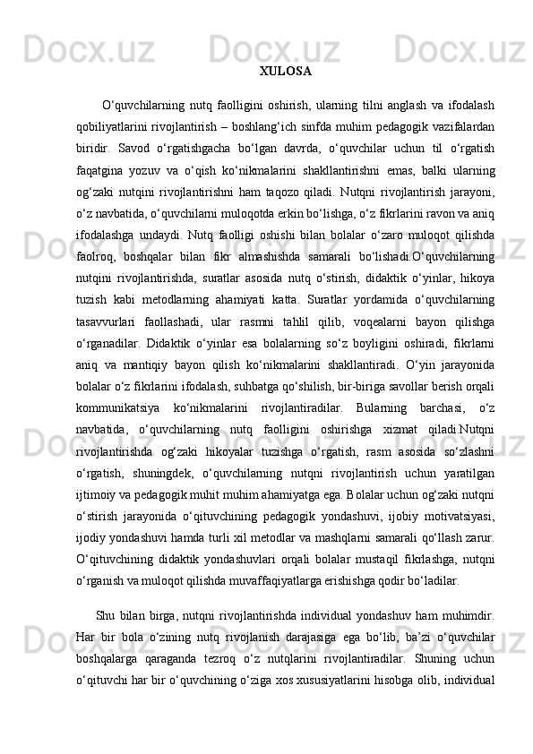 XULOSA
          O‘quvchilarning   nutq   faolligini   oshirish,   ularning   tilni   anglash   va   ifodalash
qobiliyatlarini   rivojlantirish   –   boshlang‘ich   sinfda  muhim   pedagogik  vazifalardan
biridir.   Savod   o‘rgatishgacha   bo‘lgan   davrda,   o‘quvchilar   uchun   til   o‘rgatish
faqatgina   yozuv   va   o‘qish   ko‘nikmalarini   shakllantirishni   emas,   balki   ularning
og‘zaki   nutqini   rivojlantirishni   ham   taqozo   qiladi.   Nutqni   rivojlantirish   jarayoni,
o‘z navbatida, o‘quvchilarni muloqotda erkin bo‘lishga, o‘z fikrlarini ravon va aniq
ifodalashga   undaydi.   Nutq   faolligi   oshishi   bilan   bolalar   o‘zaro   muloqot   qilishda
faolroq,   boshqalar   bilan   fikr   almashishda   samarali   bo‘lishadi.O‘quvchilarning
nutqini   rivojlantirishda,   suratlar   asosida   nutq   o‘stirish,   didaktik   o‘yinlar,   hikoya
tuzish   kabi   metodlarning   ahamiyati   katta.   Suratlar   yordamida   o‘quvchilarning
tasavvurlari   faollashadi,   ular   rasmni   tahlil   qilib,   voqealarni   bayon   qilishga
o‘rganadilar.   Didaktik   o‘yinlar   esa   bolalarning   so‘z   boyligini   oshiradi,   fikrlarni
aniq   va   mantiqiy   bayon   qilish   ko‘nikmalarini   shakllantiradi.   O‘yin   jarayonida
bolalar o‘z fikrlarini ifodalash, suhbatga qo‘shilish, bir-biriga savollar berish orqali
kommunikatsiya   ko‘nikmalarini   rivojlantiradilar.   Bularning   barchasi,   o‘z
navbatida,   o‘quvchilarning   nutq   faolligini   oshirishga   xizmat   qiladi.Nutqni
rivojlantirishda   og‘zaki   hikoyalar   tuzishga   o‘rgatish,   rasm   asosida   so‘zlashni
o‘rgatish,   shuningdek,   o‘quvchilarning   nutqni   rivojlantirish   uchun   yaratilgan
ijtimoiy va pedagogik muhit muhim ahamiyatga ega. Bolalar uchun og‘zaki nutqni
o‘stirish   jarayonida   o‘qituvchining   pedagogik   yondashuvi,   ijobiy   motivatsiyasi,
ijodiy yondashuvi hamda turli xil metodlar va mashqlarni samarali qo‘llash zarur.
O‘qituvchining   didaktik   yondashuvlari   orqali   bolalar   mustaqil   fikrlashga,   nutqni
o‘rganish va muloqot qilishda muvaffaqiyatlarga erishishga qodir bo‘ladilar.
Shu   bilan   birga,   nutqni   rivojlantirishda   individual   yondashuv   ham   muhimdir.
Har   bir   bola   o‘zining   nutq   rivojlanish   darajasiga   ega   bo‘lib,   ba’zi   o‘quvchilar
boshqalarga   qaraganda   tezroq   o‘z   nutqlarini   rivojlantiradilar.   Shuning   uchun
o‘qituvchi har bir o‘quvchining o‘ziga xos xususiyatlarini hisobga olib, individual 