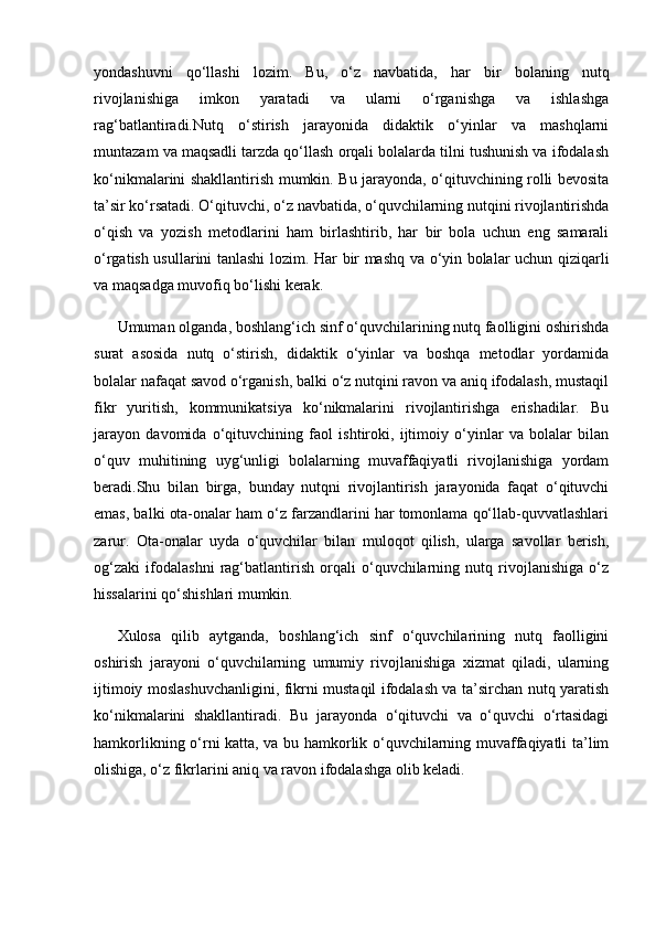 yondashuvni   qo‘llashi   lozim.   Bu,   o‘z   navbatida,   har   bir   bolaning   nutq
rivojlanishiga   imkon   yaratadi   va   ularni   o‘rganishga   va   ishlashga
rag‘batlantiradi.Nutq   o‘stirish   jarayonida   didaktik   o‘yinlar   va   mashqlarni
muntazam va maqsadli tarzda qo‘llash orqali bolalarda tilni tushunish va ifodalash
ko‘nikmalarini shakllantirish mumkin. Bu jarayonda, o‘qituvchining rolli bevosita
ta’sir ko‘rsatadi. O‘qituvchi, o‘z navbatida, o‘quvchilarning nutqini rivojlantirishda
o‘qish   va   yozish   metodlarini   ham   birlashtirib,   har   bir   bola   uchun   eng   samarali
o‘rgatish usullarini tanlashi lozim. Har bir mashq va o‘yin bolalar uchun qiziqarli
va maqsadga muvofiq bo‘lishi kerak.
Umuman olganda, boshlang‘ich sinf o‘quvchilarining nutq faolligini oshirishda
surat   asosida   nutq   o‘stirish,   didaktik   o‘yinlar   va   boshqa   metodlar   yordamida
bolalar nafaqat savod o‘rganish, balki o‘z nutqini ravon va aniq ifodalash, mustaqil
fikr   yuritish,   kommunikatsiya   ko‘nikmalarini   rivojlantirishga   erishadilar.   Bu
jarayon   davomida   o‘qituvchining   faol   ishtiroki,   ijtimoiy   o‘yinlar   va   bolalar   bilan
o‘quv   muhitining   uyg‘unligi   bolalarning   muvaffaqiyatli   rivojlanishiga   yordam
beradi.Shu   bilan   birga,   bunday   nutqni   rivojlantirish   jarayonida   faqat   o‘qituvchi
emas, balki ota-onalar ham o‘z farzandlarini har tomonlama qo‘llab-quvvatlashlari
zarur.   Ota-onalar   uyda   o‘quvchilar   bilan   muloqot   qilish,   ularga   savollar   berish,
og‘zaki   ifodalashni   rag‘batlantirish   orqali   o‘quvchilarning   nutq   rivojlanishiga   o‘z
hissalarini qo‘shishlari mumkin.
Xulosa   qilib   aytganda,   boshlang‘ich   sinf   o‘quvchilarining   nutq   faolligini
oshirish   jarayoni   o‘quvchilarning   umumiy   rivojlanishiga   xizmat   qiladi,   ularning
ijtimoiy moslashuvchanligini, fikrni mustaqil ifodalash va ta’sirchan nutq yaratish
ko‘nikmalarini   shakllantiradi.   Bu   jarayonda   o‘qituvchi   va   o‘quvchi   o‘rtasidagi
hamkorlikning o‘rni katta, va bu hamkorlik o‘quvchilarning muvaffaqiyatli ta’lim
olishiga, o‘z fikrlarini aniq va ravon ifodalashga olib keladi. 