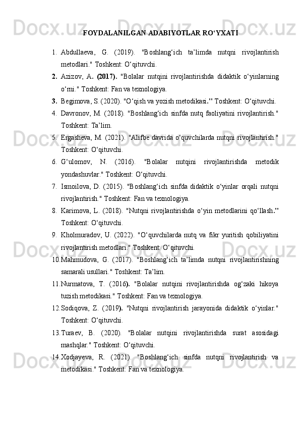 FOYDALANILGAN ADABIYOTLAR RO‘YXATI
1. Abdullaeva,   G.   (2019).   "Boshlang‘ich   ta’limda   nutqni   rivojlantirish
metodlari."   Toshkent: O‘qituvchi.
2. Azizov,   A .   (2017).   "Bolalar   nutqini   rivojlantirishda   didaktik   o‘yinlarning
o‘rni."   Toshkent: Fan va texnologiya.
3. Begimova, S. (2020).   "O‘qish va yozish metodikasi ."   Toshkent: O‘qituvchi.
4. Davronov,   M.   (2018).   "Boshlang‘ich   sinfda   nutq   faoliyatini   rivojlantirish."
Toshkent: Ta’lim.
5. Ergasheva,  M.  (2021).   "Alifbe  davrida o‘quvchilarda nutqni   rivojlantirish."
Toshkent: O‘qituvchi.
6. G‘ulomov,   N.   (2016).   "Bolalar   nutqini   rivojlantirishda   metodik
yondashuvlar."   Toshkent: O‘qituvchi.
7. Ismoilova,   D.   (2015).   "Boshlang‘ich   sinfda   didaktik   o‘yinlar   orqali   nutqni
rivojlantirish."   Toshkent: Fan va texnologiya.
8. Karimova,   L.   (2018).   "Nutqni   rivojlantirishda   o‘yin   metodlarini   qo‘llash ."
Toshkent: O‘qituvchi.
9. Kholmuradov,   U.   (2022).   "O‘quvchilarda   nutq   va   fikr   yuritish   qobiliyatini
rivojlantirish metodlari."   Toshkent: O‘qituvchi.
10. Mahmudova,   G.   (2017).   "Boshlang‘ich   ta’limda   nutqni   rivojlantirishning
samarali usullari."   Toshkent: Ta’lim.
11. Nurmatova,   T.   (2016 ).   "Bolalar   nutqini   rivojlantirishda   og‘zaki   hikoya
tuzish metodikasi."  Toshkent: Fan va texnologiya.
12. Sodiqova,   Z.   (2019 ).   "Nutqni   rivojlantirish   jarayonida   didaktik   o‘yinlar."
Toshkent: O‘qituvchi.
13. Turaev,   B.   (2020).   "Bolalar   nutqini   rivojlantirishda   surat   asosidagi
mashqlar."   Toshkent: O‘qituvchi.
14. Xodjayeva,   R.   (2021).   "Boshlang‘ich   sinfda   nutqni   rivojlantirish   va
metodikasi."   Toshkent: Fan va texnologiya. 