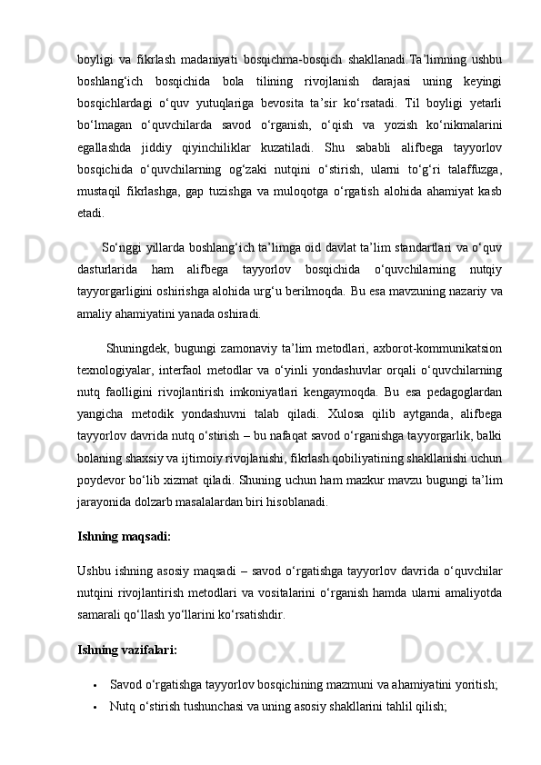 boyligi   va   fikrlash   madaniyati   bosqichma-bosqich   shakllanadi.Ta’limning   ushbu
boshlang‘ich   bosqichida   bola   tilining   rivojlanish   darajasi   uning   keyingi
bosqichlardagi   o‘quv   yutuqlariga   bevosita   ta’sir   ko‘rsatadi.   Til   boyligi   yetarli
bo‘lmagan   o‘quvchilarda   savod   o‘rganish,   o‘qish   va   yozish   ko‘nikmalarini
egallashda   jiddiy   qiyinchiliklar   kuzatiladi.   Shu   sababli   alifbega   tayyorlov
bosqichida   o‘quvchilarning   og‘zaki   nutqini   o‘stirish,   ularni   to‘g‘ri   talaffuzga,
mustaqil   fikrlashga,   gap   tuzishga   va   muloqotga   o‘rgatish   alohida   ahamiyat   kasb
etadi.
           So‘nggi yillarda boshlang‘ich ta’limga oid davlat ta’lim standartlari va o‘quv
dasturlarida   ham   alifbega   tayyorlov   bosqichida   o‘quvchilarning   nutqiy
tayyorgarligini oshirishga alohida urg‘u berilmoqda.  Bu esa mavzuning nazariy va
amaliy ahamiyatini yanada oshiradi.
            Shuningdek,   bugungi   zamonaviy   ta’lim   metodlari,   axborot-kommunikatsion
texnologiyalar,   interfaol   metodlar   va   o‘yinli   yondashuvlar   orqali   o‘quvchilarning
nutq   faolligini   rivojlantirish   imkoniyatlari   kengaymoqda.   Bu   esa   pedagoglardan
yangicha   metodik   yondashuvni   talab   qiladi.   Xulosa   qilib   aytganda,   alifbega
tayyorlov davrida nutq o‘stirish – bu nafaqat savod o‘rganishga tayyorgarlik, balki
bolaning shaxsiy va ijtimoiy rivojlanishi, fikrlash qobiliyatining shakllanishi uchun
poydevor bo‘lib xizmat qiladi.   Shuning uchun ham mazkur mavzu bugungi ta’lim
jarayonida dolzarb masalalardan biri hisoblanadi.
Ishning maqsadi:
Ushbu   ishning   asosiy   maqsadi   –   savod   o‘rgatishga   tayyorlov   davrida   o‘quvchilar
nutqini   rivojlantirish   metodlari   va   vositalarini   o‘rganish   hamda   ularni   amaliyotda
samarali qo‘llash yo‘llarini ko‘rsatishdir.
Ishning vazifalari :
 Savod o‘rgatishga tayyorlov bosqichining mazmuni va ahamiyatini yoritish;
 Nutq o‘stirish tushunchasi va uning asosiy shakllarini tahlil qilish; 