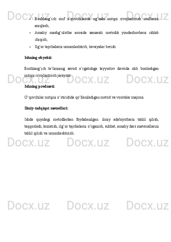  Boshlang‘ich   sinf   o‘quvchilarida   og‘zaki   nutqni   rivojlantirish   usullarini
aniqlash;
 Amaliy   mashg‘ulotlar   asosida   samarali   metodik   yondashuvlarni   ishlab
chiqish;
 Ilg‘or tajribalarni umumlashtirib, tavsiyalar berish.
Ishning obyekti:
Boshlang‘ich   ta’limning   savod   o‘rgatishga   tayyorlov   davrida   olib   boriladigan
nutqni rivojlantirish jarayoni.
Ishning predmeti:
O‘quvchilar nutqini o‘stirishda qo‘llaniladigan metod va vositalar majmui.
Ilmiy-tadqiqot metodlari:
Ishda   quyidagi   metodlardan   foydalanilgan:   ilmiy   adabiyotlarni   tahlil   qilish,
taqqoslash, kuzatish, ilg‘or tajribalarni o‘rganish, suhbat, amaliy dars materiallarini
tahlil qilish va umumlashtirish. 