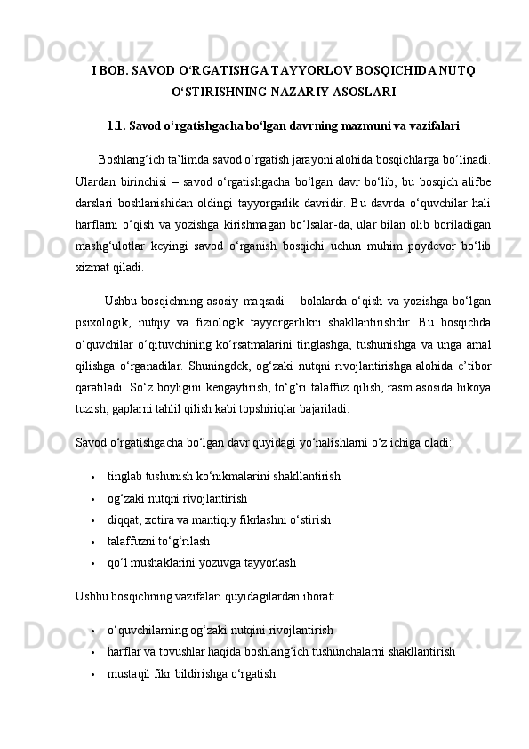 I BOB. SAVOD O‘RGATISHGA TAYYORLOV BOSQICHIDA NUTQ
O‘STIRISHNING NAZARIY ASOSLARI
1.1. Savod o‘rgatishgacha bo‘lgan davrning mazmuni va vazifalari
       Boshlang‘ich ta’limda savod o‘rgatish jarayoni alohida bosqichlarga bo‘linadi.
Ulardan   birinchisi   –   savod   o‘rgatishgacha   bo‘lgan   davr   bo‘lib,   bu   bosqich   alifbe
darslari   boshlanishidan   oldingi   tayyorgarlik   davridir.   Bu   davrda   o‘quvchilar   hali
harflarni   o‘qish   va   yozishga   kirishmagan   bo‘lsalar-da,   ular   bilan   olib   boriladigan
mashg‘ulotlar   keyingi   savod   o‘rganish   bosqichi   uchun   muhim   poydevor   bo‘lib
xizmat qiladi.
            Ushbu   bosqichning   asosiy   maqsadi   –   bolalarda   o‘qish   va   yozishga   bo‘lgan
psixologik,   nutqiy   va   fiziologik   tayyorgarlikni   shakllantirishdir.   Bu   bosqichda
o‘quvchilar   o‘qituvchining   ko‘rsatmalarini   tinglashga,   tushunishga   va   unga   amal
qilishga   o‘rganadilar.   Shuningdek,   og‘zaki   nutqni   rivojlantirishga   alohida   e’tibor
qaratiladi. So‘z boyligini kengaytirish, to‘g‘ri talaffuz qilish, rasm asosida  hikoya
tuzish, gaplarni tahlil qilish kabi topshiriqlar bajariladi.
Savod o‘rgatishgacha bo‘lgan davr quyidagi yo‘nalishlarni o‘z ichiga oladi:
 tinglab tushunish ko‘nikmalarini shakllantirish
 og‘zaki nutqni rivojlantirish
 diqqat, xotira va mantiqiy fikrlashni o‘stirish
 talaffuzni to‘g‘rilash
 qo‘l mushaklarini yozuvga tayyorlash
Ushbu bosqichning vazifalari quyidagilardan iborat:
 o‘quvchilarning og‘zaki nutqini rivojlantirish
 harflar va tovushlar haqida boshlang‘ich tushunchalarni shakllantirish
 mustaqil fikr bildirishga o‘rgatish 