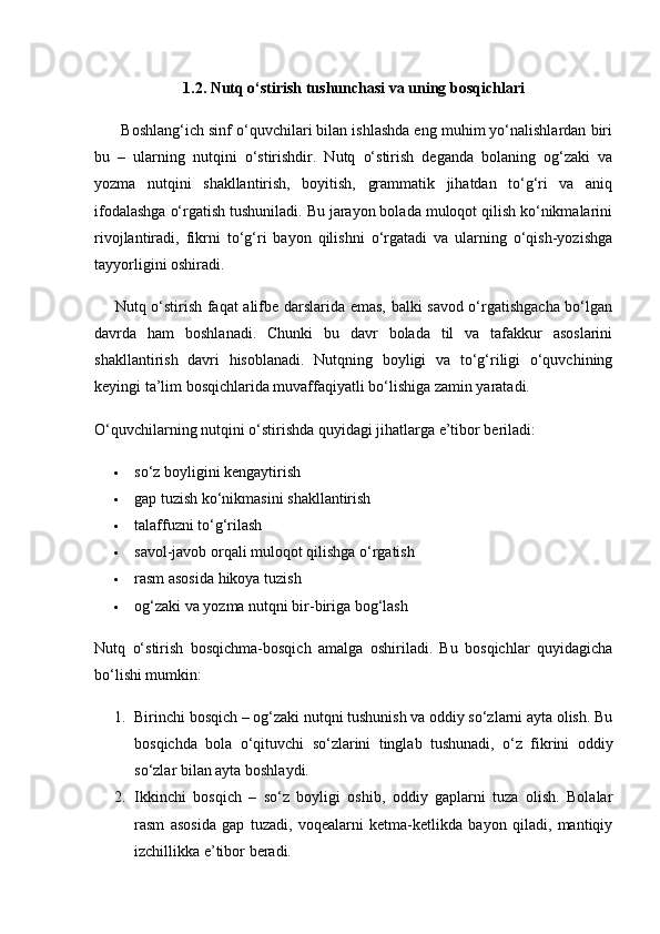 1.2. Nutq o‘stirish tushunchasi va uning bosqichlari
       Boshlang‘ich sinf o‘quvchilari bilan ishlashda eng muhim yo‘nalishlardan biri
bu   –   ularning   nutqini   o‘stirishdir.   Nutq   o‘stirish   deganda   bolaning   og‘zaki   va
yozma   nutqini   shakllantirish,   boyitish,   grammatik   jihatdan   to‘g‘ri   va   aniq
ifodalashga o‘rgatish tushuniladi. Bu jarayon bolada muloqot qilish ko‘nikmalarini
rivojlantiradi,   fikrni   to‘g‘ri   bayon   qilishni   o‘rgatadi   va   ularning   o‘qish-yozishga
tayyorligini oshiradi.
       Nutq o‘stirish faqat alifbe darslarida emas, balki savod o‘rgatishgacha bo‘lgan
davrda   ham   boshlanadi.   Chunki   bu   davr   bolada   til   va   tafakkur   asoslarini
shakllantirish   davri   hisoblanadi.   Nutqning   boyligi   va   to‘g‘riligi   o‘quvchining
keyingi ta’lim bosqichlarida muvaffaqiyatli bo‘lishiga zamin yaratadi.
O‘quvchilarning nutqini o‘stirishda quyidagi jihatlarga e’tibor beriladi:
 so‘z boyligini kengaytirish
 gap tuzish ko‘nikmasini shakllantirish
 talaffuzni to‘g‘rilash
 savol-javob orqali muloqot qilishga o‘rgatish
 rasm asosida hikoya tuzish
 og‘zaki va yozma nutqni bir-biriga bog‘lash
Nutq   o‘stirish   bosqichma-bosqich   amalga   oshiriladi.   Bu   bosqichlar   quyidagicha
bo‘lishi mumkin:
1. Birinchi bosqich – og‘zaki nutqni tushunish va oddiy so‘zlarni ayta olish. Bu
bosqichda   bola   o‘qituvchi   so‘zlarini   tinglab   tushunadi,   o‘z   fikrini   oddiy
so‘zlar bilan ayta boshlaydi.
2. Ikkinchi   bosqich   –   so‘z   boyligi   oshib,   oddiy   gaplarni   tuza   olish.   Bolalar
rasm   asosida   gap   tuzadi,   voqealarni   ketma-ketlikda   bayon   qiladi,   mantiqiy
izchillikka e’tibor beradi. 