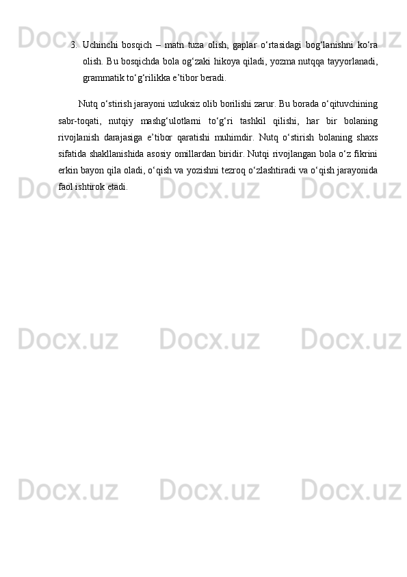 3. Uchinchi   bosqich   –   matn   tuza   olish,   gaplar   o‘rtasidagi   bog‘lanishni   ko‘ra
olish. Bu bosqichda bola og‘zaki hikoya qiladi, yozma nutqqa tayyorlanadi,
grammatik to‘g‘rilikka e’tibor beradi.
        Nutq o‘stirish jarayoni uzluksiz olib borilishi zarur. Bu borada o‘qituvchining
sabr-toqati,   nutqiy   mashg‘ulotlarni   to‘g‘ri   tashkil   qilishi,   har   bir   bolaning
rivojlanish   darajasiga   e’tibor   qaratishi   muhimdir.   Nutq   o‘stirish   bolaning   shaxs
sifatida shakllanishida asosiy omillardan biridir. Nutqi rivojlangan bola o‘z fikrini
erkin bayon qila oladi, o‘qish va yozishni tezroq o‘zlashtiradi va o‘qish jarayonida
faol ishtirok etadi. 