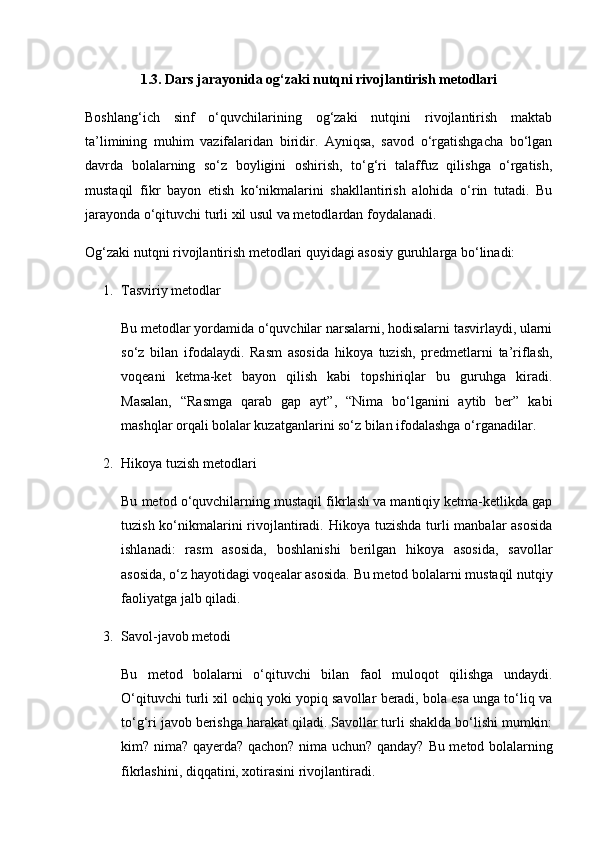 1.3. Dars jarayonida og‘zaki nutqni rivojlantirish metodlari
Boshlang‘ich   sinf   o‘quvchilarining   og‘zaki   nutqini   rivojlantirish   maktab
ta’limining   muhim   vazifalaridan   biridir.   Ayniqsa,   savod   o‘rgatishgacha   bo‘lgan
davrda   bolalarning   so‘z   boyligini   oshirish,   to‘g‘ri   talaffuz   qilishga   o‘rgatish,
mustaqil   fikr   bayon   etish   ko‘nikmalarini   shakllantirish   alohida   o‘rin   tutadi.   Bu
jarayonda o‘qituvchi turli xil usul va metodlardan foydalanadi.
Og‘zaki nutqni rivojlantirish metodlari quyidagi asosiy guruhlarga bo‘linadi:
1. Tasviriy metodlar
Bu metodlar yordamida o‘quvchilar narsalarni, hodisalarni tasvirlaydi, ularni
so‘z   bilan   ifodalaydi.   Rasm   asosida   hikoya   tuzish,   predmetlarni   ta’riflash,
voqeani   ketma-ket   bayon   qilish   kabi   topshiriqlar   bu   guruhga   kiradi.
Masalan,   “Rasmga   qarab   gap   ayt”,   “Nima   bo‘lganini   aytib   ber”   kabi
mashqlar orqali bolalar kuzatganlarini so‘z bilan ifodalashga o‘rganadilar.
2. Hikoya tuzish metodlari
Bu metod o‘quvchilarning mustaqil fikrlash va mantiqiy ketma-ketlikda gap
tuzish ko‘nikmalarini rivojlantiradi. Hikoya tuzishda  turli  manbalar  asosida
ishlanadi:   rasm   asosida,   boshlanishi   berilgan   hikoya   asosida,   savollar
asosida, o‘z hayotidagi voqealar asosida.  Bu metod bolalarni mustaqil nutqiy
faoliyatga jalb qiladi.
3. Savol-javob metodi
Bu   metod   bolalarni   o‘qituvchi   bilan   faol   muloqot   qilishga   undaydi.
O‘qituvchi turli xil ochiq yoki yopiq savollar beradi, bola esa unga to‘liq va
to‘g‘ri javob berishga harakat qiladi. Savollar turli shaklda bo‘lishi mumkin:
kim? nima? qayerda? qachon? nima uchun? qanday?   Bu metod bolalarning
fikrlashini, diqqatini, xotirasini rivojlantiradi. 