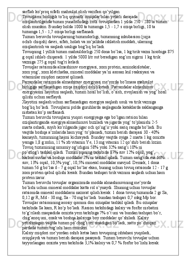 sarflab ko’proq sifatli mahsulot olish vazifasi qo’yilgan.
Tovuqlarni biologik to’liq qiymatli ozuqalar bilan yetarli darajada
oziqlantirilganda tuxum yunalishidagi zotli tovuqlardan 1 yilda 250 - 280 ta tuxum
olish mumkin. Bunday holda 1000 ta tuxumga 1,5 - 1,7 s oziqa birligi, 10 ta
tuxumga 1,5 - 1,7 oziqa birligi sarflanadi.
Tuxum beruvchi tovuqlarning tuxumdorligi, tuxumning inkubasion (jujja
ochib chiqish) davri, sifati, holati va xo’jalikda ishlatish muddati, ularning
oziqlantirish va saqlash usuliga bog’liq bo’ladi.
Tovuqning 1 yillik tuxum mahsuldorligi 250 dona bo’lsa, 1 kg tirik vazni hisobiga 875
g oqsil ishlab chiqaradi. 1 yilda 5000 litr sut beradigan sog’im sigirni 1 kg tirik 
vazniga 275 g oqsil tug’ri keladi.
Tovuqlar ratsionida almashinuv energiyasi, xom protein, aminokislotalar,
xom yog’, xom kletchatka, mineral moddalar ya’ni asosan kul reaksiyasi va
vitaminlar miqdori nazorat qilinadi.
Parrandalar ratsionida almashinuv energiyasi me’yorda bo’lmasa mahsulot
birligiga sarflanadigan oziqa miqdori oshib ketadi. Parrandalar almashinuv
energiyasini hayotini saqlash, tuxum hosil bo’lish, o’sish, rivojlanish va yog’ hosil
qilishi uchun sarflaydi.
Xayotini saqlash uchun sarflanadigan energiya saqlash usuli va tirik vazniga
bog’liq bo’ladi. Tovuqlarni polda guruhlarda saqlaganda kataklarda saklanganga
nisbatan ko’p sarflanadi.
Tuxum beruvchi tovuqlarni yuqori energiyaga ega bo’lgan ratsion bilan
oziqlantirganda energiya almashinuvi buziladi va jigarda yog’ to’planishi 2-5
marta oshadi, suyib ko’rilganda jigar och qo’ng’ir yoki sariq rangda bo’ladi. Bu
vaqtda boshqa a’zolarida ham yog’ to’planadi, tuxum berish darajasi 30 - 40%
kamayib, tuxumning hajmi kichrayadi. Bunday vaqtda oyiga 2 marta 1 kg omixta
yemga 1,8 g xolin, 11 % xb vitamin Ye, 13 mg vitamin 12 qo’shib berish lozim.
Tovuq tuxumining umumiy og’irligini 58% yoki 32% sarig’i 10% ni
po’stlog’i tashkil qiladi. Tuxum oqining tarkibida 87% suv 12% oqsil, yog’,
karbon suvlar va boshqa moddalar 7% ni tashkil qiladi. Tuxum sarig’ida esa 66%
suv, 13% oqsil, 10,5% yog’, 10,5% mineral moddalar mavjud. Demak, 1 dona
tuxum 56 g bo’lsa 6 - 7 g oqsil bo’lar ekan, buning uchun tovuq ratsionda 12 - 17 g
xom protein qabul qilishi kerak. Bundan tashqari tirik vaznini saqlash uchun ham
protein zarur.
Tuxum beruvchi tovuqlar organizmida modda almashinuvining me’yorda
bo’lishi uchun mineral moddalar katta rol o’ynaydi. Shuning uchun tovuqlar
ratsionida mineral moddalarni nazorat qilish kerak. 1 dona tovuq tuxumida 2 gr Sa,
0,12 gr R, Md - 30 mg, Sa - 70 mg bo’ladi. bundan tashqari 0,7 mkg Mp bor.
Tovuqlar ratsionining asosiy qismini don ozuqalar tashkil qiladi. Bu ozuqalar
tarkibida Sa kam, R ko’p bo’ladi. Rasion tarkibidagi kalsiy va fosfor nisbatini
to’g’rilash maqsadida omixta yem tarkibiga 7% o’t uni va bundan tashqari bo’r,
chig’anoq uni, oxak va boshqa kalsiyga boy moddalar qo’shiladi. Kalsiy
yetishmagan vaqtda tuxum po’chog’i tez sinadigan bo’ladi, xatto po’choqsiz
pardada tuxum tug’ishi ham mumkin.
Kalsiy miqdori me’yordan oshib ketsa ham tovuqning ishtahasi yuqoladi,
oriqqlaydi va tuxum berish darajasi pasayadi. Tuxum beruvchi tovuqlar uchun
tayyorlangan omixta yem tarkibida 3,1% kalsiy va 0,7 % fosfor bo’lishi kerak. 