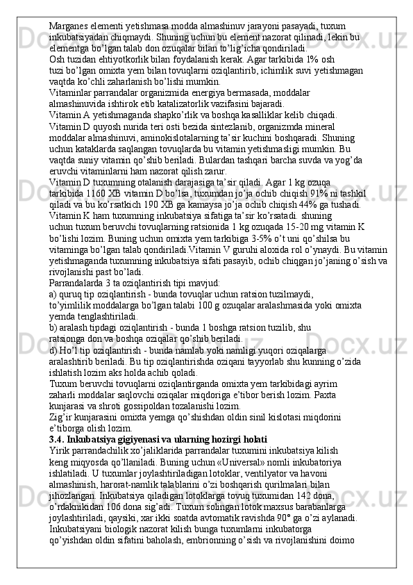 Marganes elementi yetishmasa modda almashinuv jarayoni pasayadi, tuxum
inkubatsiyadan chiqmaydi. Shuning uchun bu element nazorat qilinadi, lekin bu
elementga bo’lgan talab don ozuqalar bilan to’lig’icha qondiriladi.
Osh tuzidan ehtiyotkorlik bilan foydalanish kerak. Agar tarkibida 1% osh
tuzi bo’lgan omixta yem bilan tovuqlarni oziqlantirib, ichimlik suvi yetishmagan
vaqtda ko’chli zaharlanish bo’lishi mumkin.
Vitaminlar parrandalar organizmida energiya bermasada, moddalar
almashinuvida ishtirok etib katalizatorlik vazifasini bajaradi.
Vitamin A yetishmaganda shapko’rlik va boshqa kasalliklar kelib chiqadi.
Vitamin D quyosh nurida teri osti bezida sintezlanib, organizmda mineral
moddalar almashinuvi, aminokislotalarning ta’sir kuchini boshqaradi. Shuning
uchun kataklarda saqlangan tovuqlarda bu vitamin yetishmasligi mumkin. Bu
vaqtda suniy vitamin qo’shib beriladi. Bulardan tashqari barcha suvda va yog’da
eruvchi vitaminlarni ham nazorat qilish zarur.
Vitamin D tuxumning otalanish darajasiga ta’sir qiladi. Agar 1 kg ozuqa
tarkibida 1160 XB vitamin D bo’lsa, tuxumdan jo’ja ochib chiqish 91% ni tashkil
qiladi va bu ko’rsatkich 190 XB ga kamaysa jo’ja ochib chiqish 44% ga tushadi.
Vitamin K ham tuxumning inkubatsiya sifatiga ta’sir ko’rsatadi. shuning
uchun tuxum beruvchi tovuqlarning ratsionida 1 kg ozuqada 15-20 mg vitamin K
bo’lishi lozim. Buning uchun omixta yem tarkibiga 3-5% o’t uni qo’shilsa bu
vitaminga bo’lgan talab qondiriladi.Vitamin V guruhi aloxida rol o’ynaydi. Bu vitamin
yetishmaganda tuxumning inkubatsiya sifati pasayib, ochib chiqgan jo’janing o’sish va
rivojlanishi past bo’ladi.
Parrandalarda 3 ta oziqlantirish tipi mavjud:
a) quruq tip oziqlantirish - bunda tovuqlar uchun ratsion tuzilmaydi,
to’yimlilik moddalarga bo’lgan talabi 100 g ozuqalar aralashmasida yoki omixta
yemda tenglashtiriladi.
b) aralash tipdagi oziqlantirish - bunda 1 boshga ratsion tuzilib, shu
ratsionga don va boshqa oziqalar qo’shib beriladi.
d) Ho’l tip oziqlantirish - bunda namlab yoki namligi yuqori oziqalarga
aralashtirib beriladi. Bu tip oziqlantirishda oziqani tayyorlab shu kunning o’zida
ishlatish lozim aks holda achib qoladi.
Tuxum beruvchi tovuqlarni oziqlantirganda omixta yem tarkibidagi ayrim
zaharli moddalar saqlovchi oziqalar miqdoriga e’tibor berish lozim. Paxta
kunjarasi va shroti gossipoldan tozalanishi lozim.
Zig’ir kunjarasini omixta yemga qo’shishdan oldin sinil kislotasi miqdorini
e’tiborga olish lozim.
3.4. Inkubatsiya gigiyenasi va ularning hozirgi holati
Yirik parrandachilik xo’jaliklarida parrandalar tuxumini inkubatsiya kilish
keng miqyosda qo’llaniladi. Buning uchun «Universal» nomli inkubatoriya
ishlatiladi. U tuxumlar joylashtiriladigan lotoklar, ventilyator va havoni
almashinish, harorat-namlik talablarini o’zi boshqarish qurilmalari bilan
jihozlangan. Inkubatsiya qiladigan lotoklarga tovuq tuxumidan 142 dona,
o’rdaknikidan 106 dona sig’adi. Tuxum solingan lotok maxsus barabanlarga
joylashtiriladi, qaysiki, xar ikki soatda avtomatik ravishda 90° ga o’zi aylanadi.
Inkubatsiyani biologik nazorat kilish bunga tuxumlarni inkubatorga
qo’yishdan oldin sifatini baholash, embrionning o’sish va rivojlanishini doimo 