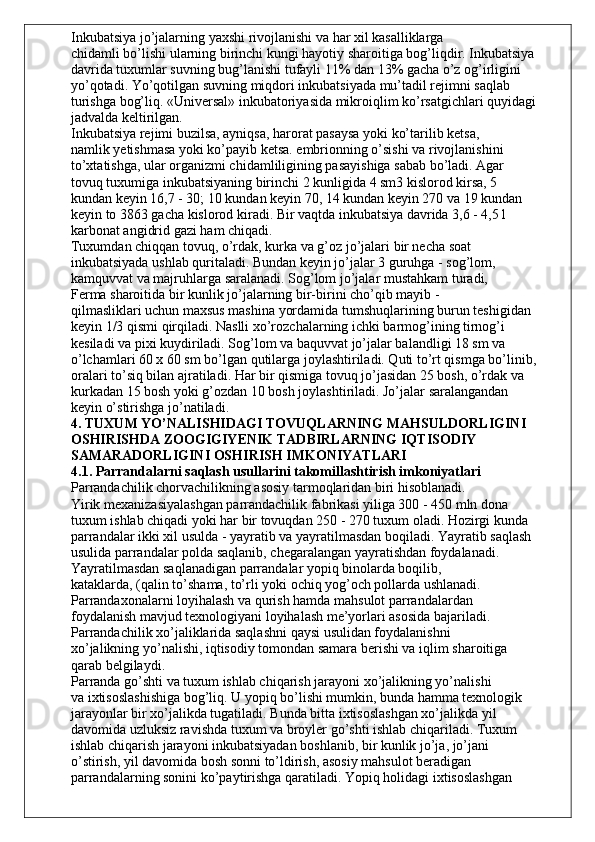 Inkubatsiya jo’jalarning yaxshi rivojlanishi va har xil kasalliklarga
chidamli bo’lishi ularning birinchi kungi hayotiy sharoitiga bog’liqdir. Inkubatsiya
davrida tuxumlar suvning bug’lanishi tufayli 11% dan 13% gacha o’z og’irligini
yo’qotadi. Yo’qotilgan suvning miqdori inkubatsiyada mu’tadil rejimni saqlab
turishga bog’liq. «Universal» inkubatoriyasida mikroiqlim ko’rsatgichlari quyidagi
jadvalda keltirilgan.
Inkubatsiya rejimi buzilsa, ayniqsa, harorat pasaysa yoki ko’tarilib ketsa,
namlik yetishmasa yoki ko’payib ketsa. embrionning o’sishi va rivojlanishini
to’xtatishga, ular organizmi chidamliligining pasayishiga sabab bo’ladi. Agar
tovuq tuxumiga inkubatsiyaning birinchi 2 kunligida 4 sm3 kislorod kirsa, 5
kundan keyin 16,7 - 30; 10 kundan keyin 70, 14 kundan keyin 270 va 19 kundan
keyin to 3863 gacha kislorod kiradi. Bir vaqtda inkubatsiya davrida 3,6 - 4,5 l
karbonat angidrid gazi ham chiqadi.
Tuxumdan chiqqan tovuq, o’rdak, kurka va g’oz jo’jalari bir necha soat
inkubatsiyada ushlab quritaladi. Bundan keyin jo’jalar 3 guruhga - sog’lom,
kamquvvat va majruhlarga saralanadi. Sog’lom jo’jalar mustahkam turadi,
Ferma sharoitida bir kunlik jo’jalarning bir-birini cho’qib mayib -
qilmasliklari uchun maxsus mashina yordamida tumshuqlarining burun teshigidan
keyin 1/3 qismi qirqiladi. Naslli xo’rozchalarning ichki barmog’ining tirnog’i
kesiladi va pixi kuydiriladi. Sog’lom va baquvvat jo’jalar balandligi 18 sm va
o’lchamlari 60 x 60 sm bo’lgan qutilarga joylashtiriladi. Quti to’rt qismga bo’linib,
oralari to’siq bilan ajratiladi. Har bir qismiga tovuq jo’jasidan 25 bosh, o’rdak va
kurkadan 15 bosh yoki g’ozdan 10 bosh joylashtiriladi. Jo’jalar saralangandan
keyin o’stirishga jo’natiladi.
4. TUXUM YO’NALISHIDAGI TOVUQLARNING MAHSULDORLIGINI
OSHIRISHDA ZOOGIGIYENIK TADBIRLARNING IQTISODIY
SAMARADORLIGINI OSHIRISH IMKONIYATLARI
4.1. Parrandalarni saqlash usullarini takomillashtirish imkoniyatlari
Parrandachilik chorvachilikning asosiy tarmoqlaridan biri hisoblanadi.
Yirik mexanizasiyalashgan parrandachilik fabrikasi yiliga 300 - 450 mln dona
tuxum ishlab chiqadi yoki har bir tovuqdan 250 - 270 tuxum oladi. Hozirgi kunda
parrandalar ikki xil usulda - yayratib va yayratilmasdan boqiladi. Yayratib saqlash
usulida parrandalar polda saqlanib, chegaralangan yayratishdan foydalanadi.
Yayratilmasdan saqlanadigan parrandalar yopiq binolarda boqilib,
kataklarda, (qalin to’shama, to’rli yoki ochiq yog’och pollarda ushlanadi.
Parrandaxonalarni loyihalash va qurish hamda mahsulot parrandalardan
foydalanish mavjud texnologiyani loyihalash me’yorlari asosida bajariladi.
Parrandachilik xo’jaliklarida saqlashni qaysi usulidan foydalanishni
xo’jalikning yo’nalishi, iqtisodiy tomondan samara berishi va iqlim sharoitiga
qarab belgilaydi.
Parranda go’shti va tuxum ishlab chiqarish jarayoni xo’jalikning yo’nalishi
va ixtisoslashishiga bog’liq. U yopiq bo’lishi mumkin, bunda hamma texnologik
jarayonlar bir xo’jalikda tugatiladi. Bunda bitta ixtisoslashgan xo’jalikda yil
davomida uzluksiz ravishda tuxum va broyler go’shti ishlab chiqariladi. Tuxum
ishlab chiqarish jarayoni inkubatsiyadan boshlanib, bir kunlik jo’ja, jo’jani
o’stirish, yil davomida bosh sonni to’ldirish, asosiy mahsulot beradigan
parrandalarning sonini ko’paytirishga qaratiladi. Yopiq holidagi ixtisoslashgan 