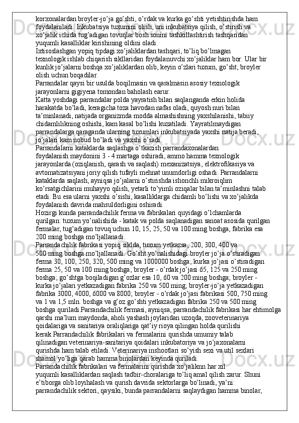 korxonalardan broyler-jo’ja go’shti, o’rdak va kurka go’shti yetishtirishda ham
foydalaniladi. Inkubatsiya tuxumini olish, uni inkubatsiya qilish, o’stirish va
xo’jalik ichida tug’adigan tovuqlar bosh sonini tashkillashtirish tashqaridan
yuqumli kasalliklar kirishining oldini oladi.
Ixtisoslashgan yopiq tipdagi xo’jaliklardan tashqari, to’liq bo’lmagan
texnologik ishlab chiqarish sikllaridan foydalanuvchi xo’jaliklar ham bor. Ular bir
kunlik jo’jalarni boshqa xo’jaliklardan olib, keyin o’zlari tuxum, go’sht, broyler
olish uchun boqadilar.
Parrandalar qaysi bir usulda boqilmasin va qaralmasin asosiy texnologik
jarayonlarni gigiyena tomondan baholash earur.
Katta yoshdagi parrandalar polda yayratish bilan saqlanganda erkin holida
harakatda bo’ladi, keragicha toza havodan nafas oladi, quyosh nuri bilan
ta’minlanadi, natijada organizmda modda almashishning yaxshilanishi, tabiiy
chidamlilikning oshishi, kam kasal bo’lishi kuzatiladi. Yayratilmaydigan
parrandalarga qaraganda ularning tuxumlari inkubatsiyada yaxshi natija beradi,
jo’jalari kam nobud bo’ladi va yaxshi o’sadi.
Parrandalarni kataklarda saqlashga o’tkazish parrandaxonalardan
foydalanish maydonini 3 - 4 martaga oshiradi, ammo hamma texnologik
jarayonlarda (oziqlanish, qarash va saqlash) mexanizatsiya, elektrofikasiya va
avtomatizatsiyani joriy qilish tufayli mehnat unumdorligi oshadi. Parrandalarni
kataklarda saqlash, ayniqsa jo’jalarni o’stirishda ishonchli mikroiqlim
ko’rsatgichlarini muhayyo qilish, yetarli to’yimli oziqalar bilan ta’minlashni talab
etadi. Bu esa ularni yaxshi o’sishi, kasalliklarga chidamli bo’lishi va xo’jalikda
foydalanish davrida mahsuldorligini oshiradi.
Hozirgi kunda parrandachilik ferma va fabrikalari quyidagi o’lchamlarda
qurilgan: tuxum yo’nalishida - katak va polda saqlanadigan sanoat asosida qurilgan
fermalar, tug’adigan tovuq uchun 10, 15, 25, 50 va 100 ming boshga, fabrika esa
200 ming boshga mo’ljallanadi.
Parrandachilik fabrikasi yopiq siklda, tuxum yetkazsa, 200, 300, 400 va
500 ming boshga mo’ljallanadi. Go’sht yo’nalishidagi broyler jo’ja o’stiradigan
ferma 30, 100, 250, 320, 500 ming va 1000000 boshga; kurka jo’jasi o’stiradigan
ferma 25, 50 va 100 ming boshga; broyler - o’rdak jo’jasi 65, 125 va 250 ming
boshga; go’shtga boqiladigan g’ozlar esa 10, 60 va 200 ming boshga; broyler -
kurka jo’jalari yetkazadigan fabrika 250 va 500 ming; broyler-jo’ja yetkazadigan
fabrika 3000, 4000, 6000 va 8000; broyler - o’rdak jo’jasi fabrikasi 500, 750 ming
va 1 va 1,5 mln. boshga va g’oz go’shti yetkazadigan fabrika 250 va 500 ming
boshga quriladi.Parrandachilik fermasi, ayniqsa, parrandachilik fabrikasi har ehtimolga
qarshi ma’lum maydonda, aholi yashash joylaridan uzoqda, zooveterinariya 
qoidalariga va sanitariya oraliqlariga qat’iy rioya qilingan holda qurilishi 
kerak.Parrandachilik fabrikalari va fermalarini qurishda umumiy talab
qilinadigan veterinariya-sanitariya qoidalari inkubatoriya va jo’jaxonalarni
qurishda ham talab etiladi. Veterinariya inshootlari so’yish sexi va util sexlari
shamol yo’liga qarab hamma binolardan keyinda quriladi.
Parrandachilik fabrikalari va fermalarini qurishda xo’jaliknn har xil
yuqumli kasalliklardan saqlash tadbir-choralariga to’liq amal qilish zarur. Shuni
e’tiborga olib loyihalash va qurish davrida sektorlarga bo’linadi, ya’ni:
parrandachilik sektori, qaysiki, bunda parrandalarni saqlaydigan hamma binolar, 