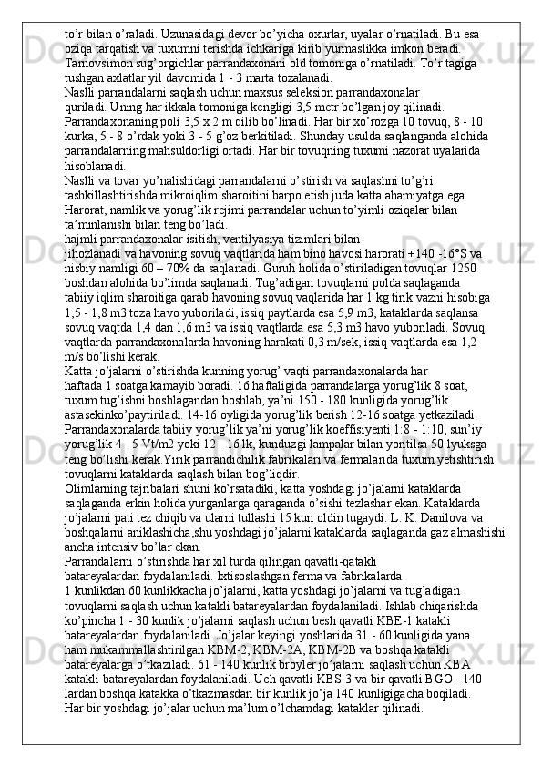 to’r bilan o’raladi. Uzunasidagi devor bo’yicha oxurlar, uyalar o’rnatiladi. Bu esa
oziqa tarqatish va tuxumni terishda ichkariga kirib yurmaslikka imkon beradi.
Tarnovsimon sug’orgichlar parrandaxonani old tomoniga o’rnatiladi. To’r tagiga
tushgan axlatlar yil davomida 1 - 3 marta tozalanadi.
Naslli parrandalarni saqlash uchun maxsus seleksion parrandaxonalar
quriladi. Uning har ikkala tomoniga kengligi 3,5 metr bo’lgan joy qilinadi.
Parrandaxonaning poli 3,5 x 2 m qilib bo’linadi. Har bir xo’rozga 10 tovuq, 8 - 10
kurka, 5 - 8 o’rdak yoki 3 - 5 g’oz berkitiladi. Shunday usulda saqlanganda alohida
parrandalarning mahsuldorligi ortadi. Har bir tovuqning tuxumi nazorat uyalarida
hisoblanadi.
Naslli va tovar yo’nalishidagi parrandalarni o’stirish va saqlashni to’g’ri
tashkillashtirishda mikroiqlim sharoitini barpo etish juda katta ahamiyatga ega.
Harorat, namlik va yorug’lik rejimi parrandalar uchun to’yimli oziqalar bilan
ta’minlanishi bilan teng bo’ladi.
hajmli parrandaxonalar isitish, ventilyasiya tizimlari bilan
jihozlanadi va havoning sovuq vaqtlarida ham bino havosi harorati +140 -16°S va
nisbiy namligi 60 – 70% da saqlanadi. Guruh holida o’stiriladigan tovuqlar 1250
boshdan alohida bo’limda saqlanadi. Tug’adigan tovuqlarni polda saqlaganda
tabiiy iqlim sharoitiga qarab havoning sovuq vaqlarida har 1 kg tirik vazni hisobiga
1,5 - 1,8 m3 toza havo yuboriladi, issiq paytlarda esa 5,9 m3, kataklarda saqlansa
sovuq vaqtda 1,4 dan 1,6 m3 va issiq vaqtlarda esa 5,3 m3 havo yuboriladi. Sovuq
vaqtlarda parrandaxonalarda havoning harakati 0,3 m/sek, issiq vaqtlarda esa 1,2
m/s bo’lishi kerak.
Katta jo’jalarni o’stirishda kunning yorug’ vaqti parrandaxonalarda har
haftada 1 soatga kamayib boradi. 16 haftaligida parrandalarga yorug’lik 8 soat,
tuxum tug’ishni boshlagandan boshlab, ya’ni 150 - 180 kunligida yorug’lik 
astasekinko’paytiriladi. 14-16 oyligida yorug’lik berish 12-16 soatga yetkaziladi.
Parrandaxonalarda tabiiy yorug’lik ya’ni yorug’lik koeffisiyenti 1:8 - 1:10, sun’iy
yorug’lik 4 - 5 Vt/m2 yoki 12 - 16 lk, kunduzgi lampalar bilan yoritilsa 50 lyuksga
teng bo’lishi kerak.Yirik parrandichilik fabrikalari va fermalarida tuxum yetishtirish 
tovuqlarni kataklarda saqlash bilan bog’liqdir.
Olimlarning tajribalari shuni ko’rsatadiki, katta yoshdagi jo’jalarni kataklarda 
saqlaganda erkin holida yurganlarga qaraganda o’sishi tezlashar ekan. Kataklarda 
jo’jalarni pati tez chiqib va ularni tullashi 15 kun oldin tugaydi. L. K. Danilova va 
boshqalarni aniklashicha,shu yoshdagi jo’jalarni kataklarda saqlaganda gaz almashishi 
ancha intensiv bo’lar ekan.
Parrandalarni o’stirishda har xil turda qilingan qavatli-qatakli
batareyalardan foydalaniladi. Ixtisoslashgan ferma va fabrikalarda
1 kunlikdan 60 kunlikkacha jo’jalarni, katta yoshdagi jo’jalarni va tug’adigan
tovuqlarni saqlash uchun katakli batareyalardan foydalaniladi. Ishlab chiqarishda
ko’pincha 1 - 30 kunlik jo’jalarni saqlash uchun besh qavatli KBE-1 katakli
batareyalardan foydalaniladi. Jo’jalar keyingi yoshlarida 31 - 60 kunligida yana
ham mukammallashtirilgan KBM-2, KBM-2A, KBM-2B va boshqa katakli
batareyalarga o’tkaziladi. 61 - 140 kunlik broyler jo’jalarni saqlash uchun KBA
katakli batareyalardan foydalaniladi. Uch qavatli KBS-3 va bir qavatli BGO - 140
lardan boshqa katakka o’tkazmasdan bir kunlik jo’ja 140 kunligigacha boqiladi.
Har bir yoshdagi jo’jalar uchun ma’lum o’lchamdagi kataklar qilinadi. 