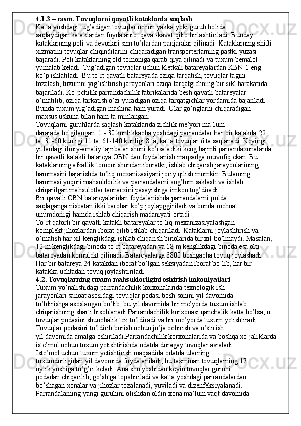 4.1.3 – rasm. Tovuqlarni qavatli kataklarda saqlash
Katta yoshdagi tug’adigan tovuqlar uchun yakka yoki guruh holida
saqlaydigan kataklardan foydalanib, qavat-kavat qilib birlashtiriladi. Bunday
kataklarning poli va devorlari sim to’rlardan panjaralar qilinadi. Kataklarning shifti
xizmatini tovuqlar chiqindilarini chiqaradigan transporterlarning pastki yuzasi
bajaradi. Poli kataklarning old tomoniga qarab qiya qilinadi va tuxum bemalol
yumalab keladi. Tug’adigan tovuqlar uchun kletkali batareyalardan KBN-1 eng
ko’p ishlatiladi. Bu to’rt qavatli batareyada oziqa tarqatish, tovuqlar tagini
tozalash, tuxumni yig’ishtirish jarayonlari oziqa tarqatgichning bir sikl harakatida
bajariladi. Ko’pchilik parrandachilik fabrikalarida besh qavatli batareyalar
o’rnatilib, oziqa tarkatish o’zi yuradigan oziqa tarqatgichlar yordamida bajariladi.
Bunda tuxum yig’adigan mashina ham yuradi. Ular go’nglarni chiqaradigan
maxsus uskuna bilan ham ta’minlangan.
Tovuqlarni guruhlarda saqlash kataklarida zichlik me’yori ma’lum
darajada belgilangan. 1 - 30 kunlikkacha yoshdagi parrandalar har bir katakda 22
ta, 31-60 kunligi 11 ta, 61-140 kunligi 8 ta, katta tovuqlar 6 ta saqlanadi. Keyingi
yillardagi ilmiy-amaliy tajribalar shuni ko’rsatadiki keng hajmli parrandaxonalarda
bir qavatli katakli batareya OBN dan foydalanish maqsadga muvofiq ekan. Bu
kataklarning afzallik tomoni shundan iboratki, ishlab chiqarish jarayonlarining
hammasini bajarishda to’liq mexanizasiyani joriy qilish mumkin. Bularning
hammasi yuqori mahsuldorlik va parrandalarni sog’lom saklash va ishlab
chiqarilgan mahsulotlar tannarxini pasayishiga imkon tug’diradi.
Bir qavatli OBN batareyalaridan foydalanishda parrandalarni polda
saqlaganga nisbatan ikki barobar ko’p joylapggiriladi va bunda mehnat
unumdorligi hamda ishlab chiqarish madaniyati ortadi.
To’rt qatorli bir qavatli katakli batareyalar to’liq mexanizasiyalashgan
komplekt jihozlardan iborat qilib ishlab chiqariladi. Kataklarni joylashtirish va
o’rnatish har xil kenglikdagi ishlab chiqarish binolarida bir xil bo’lmaydi. Masalan,
12 m kenglikdagi binoda to’rt batareyadan va 18 m kenglikdagi binoda esa olti
batareyadan komplekt qilinadi. Batareyalarga 3800 boshgacha tovuq joylashadi.
Har bir batareya 24 katakdan iborat bo’lgan seksiyadan iborat bo’lib, har bir
katakka uchtadan tovuq joylashtiriladi.
4.2. Tovuqlarning tuxum mahsuldorligini oshirish imkoniyatlari
Tuxum yo’nalishidagi parrandachilik korxonalarida texnologik ish
jarayonlari sanoat asosidagi tovuqlar podasi bosh sonini yil davomida
to’ldirishga asoslangan bo’lib, bu yil davomida bir me’yorda tuxum ishlab
chiqarishning sharti hisoblanadi.Parrandachilik korxonasi qanchalik katta bo’lsa, u 
tovuqlar podasini shunchalik tez to’ldiradi va bir me’yorda tuxum yetishtiradi.
Tovuqlar podasini to’ldirib borish uchun jo’ja ochirish va o’stirish
yil davomida amalga oshiriladi.Parrandachilik korxonalarida va boshqa xo’jaliklarda 
iste’mol uchun tuxum yetishtirishda odatda duragay tovuqlar asraladi.
Iste’mol uchun tuxum yetishtirish maqsadida odatda ularning
tuxumdorligidan yil davomida foydalaniladi, bu taxminan tovuqlarning 17
oylik yoshiga to’g’ri keladi. Ana shu yoshidan keyin tovuqlar guruhi
podadan chiqarilib, go’shtga topshiriladi va katta yoshdagi parrandalardan
bo’shagan xonalar va jihozlar tozalanadi, yuviladi va dizenfeksiyalanadi.
Parrandalarning yangi guruhini olishdan oldin xona ma’lum vaqt davomida 