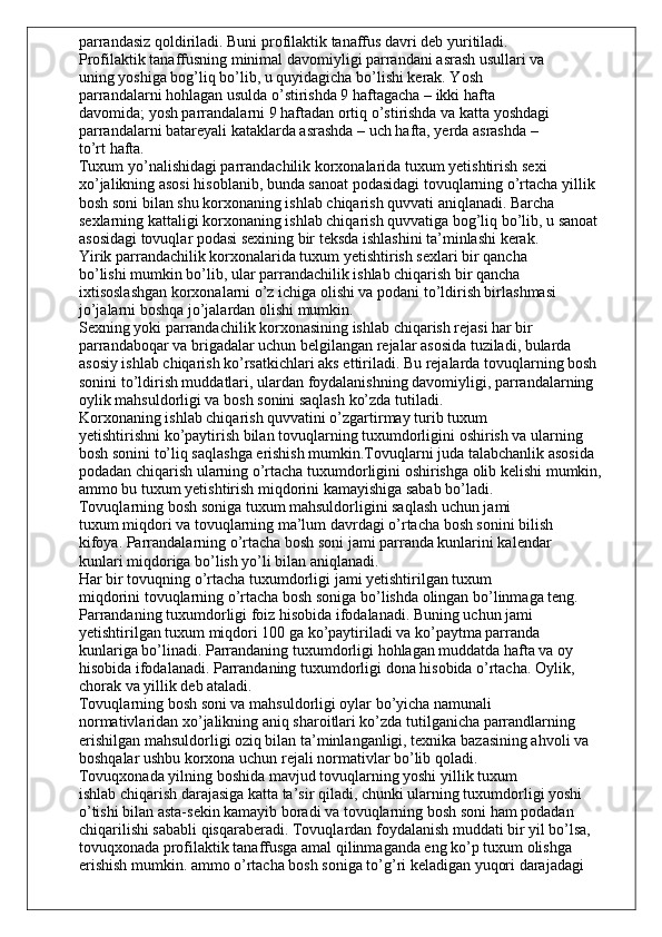 parrandasiz qoldiriladi. Buni profilaktik tanaffus davri deb yuritiladi.
Profilaktik tanaffusning minimal davomiyligi parrandani asrash usullari va
uning yoshiga bog’liq bo’lib, u quyidagicha bo’lishi kerak. Yosh
parrandalarni hohlagan usulda o’stirishda 9 haftagacha – ikki hafta
davomida; yosh parrandalarni 9 haftadan ortiq o’stirishda va katta yoshdagi
parrandalarni batareyali kataklarda asrashda – uch hafta, yerda asrashda –
to’rt hafta.
Tuxum yo’nalishidagi parrandachilik korxonalarida tuxum yetishtirish sexi
xo’jalikning asosi hisoblanib, bunda sanoat podasidagi tovuqlarning o’rtacha yillik
bosh soni bilan shu korxonaning ishlab chiqarish quvvati aniqlanadi. Barcha
sexlarning kattaligi korxonaning ishlab chiqarish quvvatiga bog’liq bo’lib, u sanoat
asosidagi tovuqlar podasi sexining bir teksda ishlashini ta’minlashi kerak.
Yirik parrandachilik korxonalarida tuxum yetishtirish sexlari bir qancha
bo’lishi mumkin bo’lib, ular parrandachilik ishlab chiqarish bir qancha
ixtisoslashgan korxonalarni o’z ichiga olishi va podani to’ldirish birlashmasi
jo’jalarni boshqa jo’jalardan olishi mumkin.
Sexning yoki parrandachilik korxonasining ishlab chiqarish rejasi har bir
parrandaboqar va brigadalar uchun belgilangan rejalar asosida tuziladi, bularda
asosiy ishlab chiqarish ko’rsatkichlari aks ettiriladi. Bu rejalarda tovuqlarning bosh
sonini to’ldirish muddatlari, ulardan foydalanishning davomiyligi, parrandalarning
oylik mahsuldorligi va bosh sonini saqlash ko’zda tutiladi.
Korxonaning ishlab chiqarish quvvatini o’zgartirmay turib tuxum
yetishtirishni ko’paytirish bilan tovuqlarning tuxumdorligini oshirish va ularning
bosh sonini to’liq saqlashga erishish mumkin.Tovuqlarni juda talabchanlik asosida 
podadan chiqarish ularning o’rtacha tuxumdorligini oshirishga olib kelishi mumkin, 
ammo bu tuxum yetishtirish miqdorini kamayishiga sabab bo’ladi.
Tovuqlarning bosh soniga tuxum mahsuldorligini saqlash uchun jami
tuxum miqdori va tovuqlarning ma’lum davrdagi o’rtacha bosh sonini bilish
kifoya. Parrandalarning o’rtacha bosh soni jami parranda kunlarini kalendar
kunlari miqdoriga bo’lish yo’li bilan aniqlanadi.
Har bir tovuqning o’rtacha tuxumdorligi jami yetishtirilgan tuxum
miqdorini tovuqlarning o’rtacha bosh soniga bo’lishda olingan bo’linmaga teng.
Parrandaning tuxumdorligi foiz hisobida ifodalanadi. Buning uchun jami
yetishtirilgan tuxum miqdori 100 ga ko’paytiriladi va ko’paytma parranda
kunlariga bo’linadi. Parrandaning tuxumdorligi hohlagan muddatda hafta va oy
hisobida ifodalanadi. Parrandaning tuxumdorligi dona hisobida o’rtacha. Oylik,
chorak va yillik deb ataladi.
Tovuqlarning bosh soni va mahsuldorligi oylar bo’yicha namunali
normativlaridan xo’jalikning aniq sharoitlari ko’zda tutilganicha parrandlarning
erishilgan mahsuldorligi oziq bilan ta’minlanganligi, texnika bazasining ahvoli va
boshqalar ushbu korxona uchun rejali normativlar bo’lib qoladi.
Tovuqxonada yilning boshida mavjud tovuqlarning yoshi yillik tuxum
ishlab chiqarish darajasiga katta ta’sir qiladi, chunki ularning tuxumdorligi yoshi
o’tishi bilan asta-sekin kamayib boradi va tovuqlarning bosh soni ham podadan
chiqarilishi sababli qisqaraberadi. Tovuqlardan foydalanish muddati bir yil bo’lsa,
tovuqxonada profilaktik tanaffusga amal qilinmaganda eng ko’p tuxum olishga
erishish mumkin. ammo o’rtacha bosh soniga to’g’ri keladigan yuqori darajadagi 