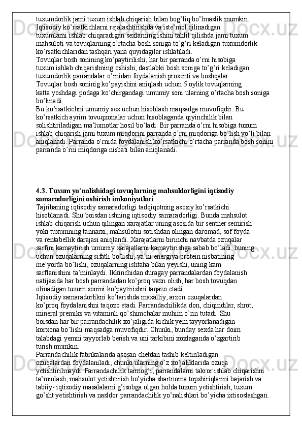 tuxumdorlik jami tuxum ishlab chiqarish bilan bog’liq bo’lmaslik mumkin.
Iqtisodiy ko’rsatkichlarni rejalashtirishda va iste’mol qilinadigan
tuxumlarni ishlab chiqaradigan sexlarning ishini tahlil qilishda jami tuxum
mahsuloti va tovuqlarning o’rtacha bosh soniga to’g’ri keladigan tuxumdorlik
ko’rsatkichlaridan tashqari yana quyidagilar ishlatiladi.
Tovuqlar bosh sonining ko’paytirilishi, har bir parranda o’rni hisobiga
tuxum ishlab chiqarishning oshishi, dastlabki bosh soniga to’g’ri keladigan
tuxumdorlik parrandalar o’rnidan foydalanish prosenti va boshqalar.
Tovuqlar bosh soninig ko’payishini aniqlash uchun 5 oylik tovuqlarning
katta yoshdagi podaga ko’chirgandagi umumiy soni ularning o’rtacha bosh soniga
bo’linadi.
Bu ko’rsatkichni umumiy sex uchun hisoblash maqsadga muvofiqdir. Bu
ko’rsatkich ayrim tovuqxonalar uchun hisoblaganda qiyinchilik bilan
solishtiriladigan ma’lumotlar hosil bo’ladi. Bir parranda o’rni hisobiga tuxum
ishlab chiqarish jami tuxum miqdorini parranda o’rni miqdoriga bo’lish yo’li bilan
aniqlanadi. Parranda o’rnida foydalanish ko’rsatkichi o’rtacha parranda bosh sonini
parranda o’rni miqdoriga nisbati bilan aniqlanadi.
4.3. Tuxum yo’nalishidagi tovuqlarning mahsuldorligini iqtisodiy
samaradorligini oshirish imkoniyatlari
Tajribaning iqtisodiy samaradorligi tadqiqotning asosiy ko’rsatkichi
hisoblanadi. Shu boisdan ishning iqtisodiy samaradorligi. Bunda mahsulot
ishlab chiqarish uchun qilingan xarajatlar uning asosida bir sentner semirish
yoki tuxumning tannarxi, mahsulotni sotishdan olingan daromad, sof foyda
va rentabellik darajasi aniqlandi. Xarajatlarni birinchi navbatda ozuqalar
sarfini kamaytirish umumiy xarajatlarni kamaytirishga sabab bo’ladi, buning
uchun ozuqalarning sifatli bo’lishi, ya’ni energiya-protein nisbatining
me’yorda bo’lishi, ozuqalarning ishtaha bilan yeyishi, uning kam
sarflanishini ta’minlaydi. Ikkinchidan duragay parrandalardan foydalanish
natijasida har bosh parrandadan ko’proq vazn olish, har bosh tovuqdan
olinadigan tuxum sonini ko’paytirishni taqazo etadi.
Iqtisodiy samaradorlikni ko’tarishda maxalliy, arzon ozuqalardan
ko’proq foydalanishni taqozo etadi. Parrandachilikda don, chiqindilar, shrot,
mineral premiks va vitaminli qo’shimchalar muhim o’rin tutadi. Shu
boisdan har bir parrandachilik xo’jaligida kichik yem tayyorlanadigan
korxona bo’lishi maqsadga muvofiqdir. Chunki, bunday sexda har doim
talabdagi yemni tayyorlab berish va uni tarkibini xoxlaganda o’zgartirib
turish mumkin.
Parrandachilik fabrikalarida asosan chetdan tashib keltiriladigan
ozuqalardan foydalaniladi, chunki ularning o’z xo’jaliklarida ozuqa
yetishtirilmaydi. Parrandachilik tarmog’i, parrandalarni takror ishlab chiqarishni
ta’minlash, mahsulot yetishtirish bo’yicha shartnoma topshiriqlarini bajarish va
tabiiy- iqtisodiy masalalarni g’isobga olgan holda tuxum yetishtirish, tuxum
go’sht yetishtirish va nasldor parrandachilik yo’nalishlari bo’yicha ixtisoslashgan. 